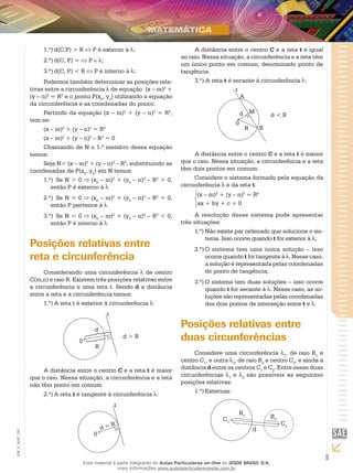 9
EM_V_MAT_020
1.º)	d(C,P) > R P é externo à ;
2.º)	d(C, P) = P ;
3.º)	d(C, P) < R P é interno à ;
Podemos também determinar as posições rela-
tivas entre a circunferência de equação (x – m)2
+
(y – n)2
= R2
e o ponto P(x0
, y0
) utilizando a equação
da circunferência e as coordenadas do ponto:
Partindo da equação (x – m)2
+ (y – n)2
= R2
,
tem-se:
(x – m)2
+ (y – n)2
= R2
(x – m)2
+ (y – n)2
– R2
= 0
Chamando de N o 1.º membro dessa equação
temos:
Seja N= (x – m)2
+ (y – n)2
– R2
, substituindo as
coordenadas de P(x0
, y0
) em N temos:
1.º)	 Se N > 0 (x0
– m)2
+ (y0
– n)2
– R2
> 0,
então P é externo à
2.º)	 Se N = 0 (x0
– m)2
+ (y0
– n)2
– R2
= 0,
então P pertence à
3.º)	 Se N < 0 (x0
– m)2
+ (y0
– n)2
– R2
< 0,
então P é interno à
Posições relativas entre
reta e circunferência
Considerando uma circunferência de centro
C(m,n) e raio R. Existem três posições relativas entre
a circunferência e uma reta t. Sendo d a distância
entre a reta e a circunferência temos:
1.º)	A reta t é exterior à circunferência :
R
0
d > R
d
t
A distância entre o centro C e a reta t é maior
que o raio. Nessa situação, a circunferência e a reta
não têm ponto em comum.
2.º)	A reta t é tangente à circunferência :
0
d = R
t
A distância entre o centro C e a reta t é igual
ao raio. Nessa situação, a circunferência e a reta têm
um único ponto em comum, denominado ponto de
tangência.
3.º) A reta t é secante à circunferência :
M
BR
A
0
d < Rd
t
A distância entre o centro C e a reta t é menor
que o raio. Nessa situação, a circunferência e a reta
têm dois pontos em comum.
Considere o sistema formado pela equação da
circunferência e da reta t:
(x – m)2
+ (y – n)2
= R2
ax + by + c = 0
A resolução desse sistema pode apresentar
três situações:
1.º)	Não existe par ordenado que solucione o sis-
tema. Isso ocorre quando t for exterior à ;
2.º)	O sistema tem uma única solução – isso
ocorre quando t for tangente à . Nesse caso,
a solução é representada pelas coordenadas
do ponto de tangência;
3.º)	O sistema tem duas soluções – isso ocorre
quando t for secante à . Nesse caso, as so-
luções são representadas pelas coordenadas
dos dois pontos de interseção entre t e .
Posições relativas entre
duas circunferências
Considere uma circunferência 1
, de raio R1
e
centro C1
, e outra 2
, de raio R2
e centro C2
, e ainda a
distância d entre os centros C1
e C2
. Entre essas duas
circunferências 1
e 2
são possíveis as seguintes
posições relativas:
1.º)	Externas:
R1
C1
C2
R2
d
Esse material é parte integrante do Aulas Particulares on-line do IESDE BRASIL S/A,
mais informações www.aulasparticularesiesde.com.br
 