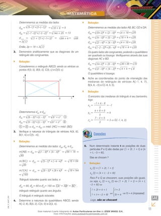 11
EM_V_MAT_020
Determinemos as medidas dos lados:
dAB
= (5–1)2
+(2–(–1))2
= 16 + 9 = 5
dBC
= (–7 –5)2
+(–3 –2)2 = 144 + 25 = 13
d C A
= (1 + 7)2
+(–1+3)2 = 64 + 4 = 68
= 2 17
Então, 2p = 18 + 2 17.
Demonstre analiticamente que as diagonais de um2.	
retângulo são congruentes.
Solução:``
Consideremos o retângulo ABCD, sendo os vértices os
pontos A(0, 0), B(b, 0), C(b, c) e D(0, c).
Determinemos dAC
e dBD
:
dAC
= (b – 0)2
+(c – 0)2 = b2
+ c2 1
dBD
= (0 – b)2
+(c – 0)2 = b2
+ c2 2
1 = 2 dAC
= dBD
méd. (AC) = méd. (BD).
Verifique a natureza do triângulo de vértices A(9, 8),3.	
B(1, 4) e C(5, –4).
Solução:``
Determinemos as medidas dos lados: dAB
, dBC
e dCA
.
m(AB) = dAB
= (1 – 9)2
+ (4 – 8)2
= 64 + 16 =
80
m(BC) = dBC
= (5–1)2
+(–4 –4)2
= 16 + 64
= 80
m(CA) = dCA
= (9 – 5)2
+(8+ 4)2
= 16+144
= 160
Triângulo isósceles quanto aos lados, e
d2
AB
= 80, d2
BC
= 80 e d2
CA
= 160 ⇒ CA2
= AB2
= BC2
,
triângulo retângulo quanto aos ângulos.
O triângulo é retângulo isósceles.
Determine a natureza do quadrilátero ABCD, sendo4.	
A(–2, 6), B(0, 2), C(4, 0) e D(2, 4).
Solução:``
Determinemos as medidas dos lados AB, BC, CD e DA.
dAB
= (0+2)2
+ (2 – 6)2 = 4 + 16 = 20
dBC
= (4 – 0)2
+ (0 – 2)2 = 16 + 4 = 20
dCD
= (2 – 4)2
+ (4 – 0)2 = 4 + 16 = 20
dDA
= (–2 – 2)2
+(6 – 4)2 = 16 + 4 = 20
Os quatro lados são congruentes, podendo o quadrilátero
ser quadrado ou losango. Verifiquemos através das suas
diagonais AC e BD.
dAC
= (4+2)2
+ (0 – 6)2 = 36+36 = 72
dBD
= (2 – 0)2
+ (4 – 2)2 = 4 + 4 = 8
O quadrilátero é losango.
Ache as coordenadas do ponto de interseção das5.	
medianas do retângulo de vértices A(–1, 4, 7),
B(4, 8, –3) e C(–6, 0, 5).
Solução:``
O encontro das medianas do triângulo é seu baricentro,
logo
xG
=
–1 + 4 – 6
3
= –1
yG
=
4 + 8 + 0
3
= 4
zG
=
7 – 3 + 5
3
= 3 G(–1, 4, 3).
Num determinado instante6.	 t as posições de duas
partículas P e Q são dadas por (1 + 2t ,1 + t) e (4
+ t, – 3 + 6t).
Elas se chocam ?
Solução:``
xP
(t) = (1 + 2t, 1 + t)
xQ
(t) = (4 + t, –3 + 6t)
Para P e Q se chocarem, suas posições são iguais,
ou seja, xP
(t) = xQ
(t) ⇔ (1 + 2t, 1 + t) = (4 + t,
–3 + 6t)
1 + 2t = 4 + t
1 + t = –3 + 6t
t = 3
5t = 4 ⇒15 = 4 (impossível).
Logo, não se chocam!
Esse material é parte integrante do Aulas Particulares on-line do IESDE BRASIL S/A,
mais informações www.aulasparticularesiesde.com.br
 