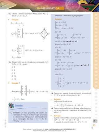 13
EM_V_MAT_020
Calcular a12.	 área do quadrilátero ABCD, dados A(0,–1),
B(6,0), C(4,5) e D(1,7).
Solução:``
SABCD
= SABC
+ SACD
SABC
=
1
2
0 –1
6 0
4 5
0 –1
= (30 – 4 + 6) = 28 ua D
A
B
C
12
SACD
=
1
2
0 –1
4 5
1 7
0 –1
= (28 – 1 + 4 – 5) = 26 ua
SABCD
= 54 ua
(Cesgranrio) A área do triângulo, cujos vértices são (1,2),13.	
(3,4) e (4,–1), é igual a:
6a)	
8b)	
9c)	
10d)	
12e)	
Solução:`` A
Área ( )	=
1
2
1 2
3 4
4 –1
1 2
=
1
2
(4 – 3 + 8 – 6 – 16 + 1)
=
1
2
–12 = 6 u.a.
Determine a área dessa região geográfica.
Solução:``
y + 4x = 11 (i)
5y – 2x = 11 (ii)
3y + x = 0 x = –3y (iii)
(i) (ii)
y = 11 – 4x
5y – 2x = 11
y = 11 – 4x
5(11 – 4x) – 2x = 11
–22x = –44 x = 2 y = 3
Logo, (i) (ii) = (2, 3)
(i) (iii)
y = 11 – 4x
x = – 3y
x = –3y
y = 11–4(–3y) y=–1, x=3
Logo, (i) (iii) = (3, -1)
(ii) (iii)
5y –2x =11
x = – 3y
x = –3y
5y –2(–3y)=11 y=1, x=–3
Logo, (ii) (iii) = (-3, 1)
Área ( ) =
=
1
2
2 3
3 –1
–3 1
2 3
=
1
2
(– 2 + 3 – 9 – 3 – 2) = 11 u.a.
Determine a equação da reta tangente à circunferência15.	
(x – 2)2
+ (y – 1)2
= 25, no ponto (–2, 4).
Solução:``
Aplicando a fórmula temos
y – 4 =
– 2 – 2
(x+2) ou 4x – 3y + 20 = 0
4 - 1
	Determine a equação da circunferência, sabendo–se que16.	
um de seus diâmetros é o segmento de extremos A(1, 3)
e B(5, – 3).
Solução:``
O ponto médio de AB é o centro C(3, 0) da circunferência
e R2
= (3 – 1)2
+ (0 – 3)2
⇒ R2
= 13
A equação da circunferência é (x – 3)2
+ y2
= 13
(UFPE) Em um mapa geográfico, três cidades são14.	
vértices de um triângulo de alta produção agrícola. Se
os vértices desse triângulo num sistema cartesiano
são as intersecções das retas: y+ 4x =11; 5y –2 x
=11 e 3y + x = 0 .
Esse material é parte integrante do Aulas Particulares on-line do IESDE BRASIL S/A,
mais informações www.aulasparticularesiesde.com.br
 