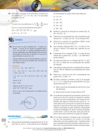 14
EM_V_MAT_020
Determine a equação da circunferência concêntrica à17.	
circunferência x2
+ y2
– 4x – 8y – 29 = 0 e que passa
pelo ponto P1
(5, 8).
Solução:``
O centro das circunferências é C
D
2a
E
2a
– –, isto é,
C(2, 4) e o raio da circunferência procurada é:
CP1 = (5 – 2)2
+ (8 – 4)2
= 5 , logo
(x–2)2
= (y – 4)2
= 25.
Em um circo, no qual o picadeiro tem – no plano car-18.	
tesiano – a forma de um círculo de equação igual a
x2
+y2
–12x–16y–300=0,opalhaçoacidentou-secomo
fogodomalabaristaesaiudesesperadamentedocentro
do picadeiro, em linha reta, em direção a um poço com
água localizado no ponto (24, 32).
Calculeadistânciadpercorridapelopalhaço,apartirdo
momento em que sai do picadeiro até o momento em
que chega ao poço.
Solução:``
C: x2
+ y2
– 12x – 16y – 300 = 0
C: x2
– 12x + 36 + y2
– 16y + 64 = 300 + 36 + 64
= 300 + 36 + 64
C: (x – 6)2
+ (y – 8)2
= 202
⇔ (x – xC)2
+ (y – yC)2
= R2
Centro (6, 8)
Raio = 20m
distância de (6, 8) a (24, 32) =
(24 - 6)2
+ (32 - 8)2
= 30m
Como o raio é 20m, ele percorreu 10m depois de sair
do picadeiro.
Três pontos de coordenadas, respectivamente, (0, 0), (b,1.	
2b) e (5b, 0), com b > 0, são vértices de um retângulo.
As coordenadas do quarto vértice são dadas por:
(–b, –b)a)	
(2b, –b)b)	
(4b, –2b)c)	
(3b, –2b)d)	
(2b, –2b)e)	
Verifique a natureza do triângulo de vértices A(9, 8),2.	
B(1, 4) e C(5, –4).
Determine as coordenadas do ponto equidistante dos3.	
vértices A(–1, 2), B(6, 3) e C(0, –5) do triângulo ABC.
Determine a natureza do quadrilátero ABCD, sendo4.	
A(–2, 6), B(0, 2), C(4, 0) e D(2, 4).
Num triângulo retângulo ABC, A(–4, 1) e B(2, 3). De-5.	
termine o vértice C do ângulo reto, sabendo–se que
C ∈ Oy.
O baricentro de um triângulo é G(4, –1) e dois de seus6.	
vértices são os pontos A(3, –2) e B(–1, –2). Determine o
terceiro vértice C.
Os meios dos lados de um triângulo são P(3, 1), Q(2,7.	
0) e R(1, 2). Determine as coordenadas dos vértices
do triângulo.
	Dois vértices consecutivos de um quadrado são os pontos8.	
A(4, 0) e B(0, 6). Determine as coordenadas dos outros
vértices.
Determine o ponto do eixo dos x equidistantes dos9.	
pontos A(3, 1) e B(5, –1).
No plano cartesiano, considere a reta (r) de equação10.	
2x – y + 3 = 0. Seja (t) a reta perpendicular a (r), pas-
sando pelo ponto P(–1, 5).
	Obter o ponto de intersecção da reta (t) com o eixoa)	
das abscissas.
	Qual o ponto da reta (r) mais próximo de P?b)	
Um avião taxia (preparando para decolar) a partir de um11.	
ponto que a torre de controle do aeroporto considera
a origem dos eixos coordenados, com escala em qui-
lômetros. Ele segue em linha reta até o ponto (3, –1),
onde realiza uma curva de 90° no sentido anti–horário,
seguindo, a partir daí, em linha reta. Após algum tempo,
o piloto acusa defeito no avião, relatando a necessidade
de abortar a decolagem. Se, após a mudança de direção,
o avião anda 1 (um) km até parar, para que ponto do
plano a torre deve encaminhar a equipe de resgate?
Em um plano cartesiano, considere a reta r, de equação12.	
3x + 4y = 30, e os pontos A = (5, 10) e B = (13, 4), que
estão sobre uma reta paralela à reta r. Considere ainda
que um espelho tenha sido colocado no plano que con-
tém a reta r e é perpendicular ao plano cartesiano dado.
Esse material é parte integrante do Aulas Particulares on-line do IESDE BRASIL S/A,
mais informações www.aulasparticularesiesde.com.br
 