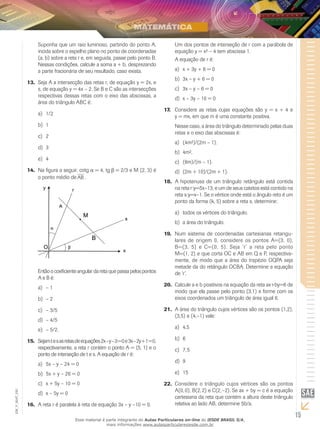 15
EM_V_MAT_020
Suponha que um raio luminoso, partindo do ponto A,
incida sobre o espelho plano no ponto de coordenadas
(a, b) sobre a reta r e, em seguida, passe pelo ponto B.
Nessas condições, calcule a soma a + b, desprezando
a parte fracionária de seu resultado, caso exista.
Seja A a intersecção das retas r, de equação y = 2x, e13.	
s, de equação y = 4x – 2. Se B e C são as intersecções
respectivas dessas retas com o eixo das abscissas, a
área do triângulo ABC é:
1/2a)	
1b)	
2c)	
3d)	
4e)	
Na figura a seguir, cotg14.	 = 4, tg = 2/3 e M (2, 3) é
o ponto médio de AB .
Entãoocoeficienteangulardaretaquepassapelospontos
A e B é:
– 1a)	
– 2b)	
– 3/5c)	
– 4/5d)	
– 5/2.e)	
Sejamtesasretasdeequações2x – y – 3 = 0e3x – 2y + 1 = 0,15.	
respectivamente, a reta r contém o ponto A = (5, 1) e o
ponto de interseção de t e s. A equação de r é:
	5x – y – 24 = 0a)	
	5x + y – 26 = 0b)	
	x + 5y – 10 = 0c)	
	x – 5y = 0d)	
A reta r é paralela à reta de equação 3x – y –10 = 0.16.	
Um dos pontos de interseção de r com a parábola de
equação y = x² – 4 tem abscissa 1.
A equação de r é:
x + 3y + 8 = 0a)	
	3x – y + 6 = 0b)	
	3x – y – 6 = 0c)	
	x – 3y – 10 = 0d)	
Considere as retas cujas equações são y = x + 4 e17.	
y = mx, em que m é uma constante positiva.
Nesse caso, a área do triângulo determinado pelas duas
retas e o eixo das abscissas é:
	(4m²)/(2m – 1).a)	
	4m².b)	
	(8m)/(m – 1).c)	
	(2m + 10)/(2m + 1).d)	
A hipotenusa de um triângulo retângulo está contida18.	
na reta r:y=5x–13, e um de seus catetos está contido na
reta s:y=x–1. Se o vértice onde está o ângulo reto é um
ponto da forma (k, 5) sobre a reta s, determine:
	todos os vértices do triângulo.a)	
	a área do triângulo.b)	
Num sistema de coordenadas cartesianas retangu-19.	
lares de origem 0, considere os pontos A=(3, 0),
B=(3, 5) e C=(0, 5). Seja ‘r’ a reta pelo ponto
M=(1, 2) e que corta OC e AB em Q e P, respectiva-
mente, de modo que a área do trapézio OQPA seja
metade da do retângulo OCBA. Determine a equação
de ‘r’.
Calcule a e b positivos na equação da reta ax+by=6 de20.	
modo que ela passe pelo ponto (3,1) e forme com os
eixos coordenados um triângulo de área igual 6.
A área do triângulo cujos vértices são os pontos (1,2),21.	
(3,5) e (4,–1) vale:
4,5a)	
6b)	
7,5c)	
9d)	
15e)	
Considere o triângulo cujos vértices são os pontos22.	
A(0, 0), B(2, 2) e C(2, –2). Se ax + by = c é a equação
cartesiana da reta que contém a altura deste triângulo
relativa ao lado AB, determine 5b/a.
Esse material é parte integrante do Aulas Particulares on-line do IESDE BRASIL S/A,
mais informações www.aulasparticularesiesde.com.br
 