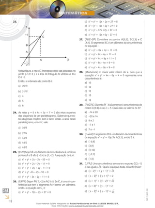 16
EM_V_MAT_020
23.	
Nessa figura, a reta AC intercepta o eixo das abscissas no
ponto (–1/2, 0 ), e a área do triângulo de vértices A, B e
C é 10.
Então, a ordenada do ponto B é:
20/11a)	
31/11b)	
4c)	
5d)	
6e)	
As retas y = 0 e 4x + 3y + 7 = 0 são retas suportes24.	
das diagonais de um paralelogramo. Sabendo que es-
tas diagonais medem 4cm e 6cm, então, a área deste
paralelogramo, em cm2
, vale:
36/5a)	
27/4b)	
44/3c)	
48/3d)	
48/5e)	
(FGV)25.	 Seja AB um diâmetro da circunferência l, onde os
pontos A e B são ( –3;4) e (1;–2). A equação de l é:
xa)	 2
+ y2
+ 2x – 2y – 50 = 0
xb)	 2
+ y2
+ 2x – 2y – 11 = 0
xc)	 2
+ y2
+ 2x + 2y – 11 = 0
xd)	 2
+ y2
–2x – 2y – 50 = 0
xe)	 2
+ y2
– 2x – 2y – 11 = 0
(UFPR)26.	 Sejam M( 7;–2) e N( 5,4). Se C1
é uma circun-
ferência que tem o segmento MN como um diâmetro,
então, a equação de C1
é:
xa)	 2
+ y2
– 12x – 2y + 27 = 0
xb)	 2
+ y2
+ 12x – 2y + 27 = 0
xc)	 2
+ y2
+ 12x +2y + 27 = 0
xd)	 2
+ y2
– 12x +2y + 27 = 0
xe)	 2
+ y2
+ 12x +2y – 27 = 0
(PUC–SP)27.	 Considere os pontos A(0,0), B(2;3) e C
(4;1). O segmento BC é um diâmetro da circunferência
de equação :
xa)	 2
+ y2
+ 6x + 4y + 11 = 0.
xb)	 2
+ y2
– 6x – 4y + 11 = 0
xc)	 2
+ y2
– 4x + 9y + 11 = 0
xd)	 2
+ y2
– 6x – 4y + 9 = 0
xe)	 2
+ y2
– 4x – 9y + 9 = 0
(Mackenzie)28.	 O maior valor inteiro de k, para que a
equação x2
+ y2
+ 4x – 6y + k = 0 represente uma
circunferência é:
10a)	
12b)	
13c)	
15d)	
16e)	
(PUCRS)29.	 O ponto P(–3;b) pertence à circunferência de
centro C(0;3) e raio r = 5. Quais são os valores de b?
	–14 e 20a)	
	–20 e 14b)	
	8 e 2c)	
	–7 e 1d)	
	7 e –1e)	
(Fuvest)30.	 O segmento AB é um diâmetro dacircunferência
de equação x2
+ y2
= 10y. Se A(3;1), então B é:
	(–3;9)a)	
	(3;9)b)	
	(0;10)c)	
	(–3;1)d)	
	(1;3)e)	
(UFRJ)31.	 Uma circunferência tem centro no ponto C(2;–1)
e raio igual a 2 . Qual a equação desta circunferência?
(x – 2)a)	 2
+ ( y + 1)2
= 2
( x – 2)b)	 2
+ ( y + 1)2
= 2
(x + 1)c)	 2
+ ( y – 2)2
= 2
(x + 2)d)	 2
+ ( y – 1)2
= 2
( x – 2)e)	 2
+ ( y – 1)2
= 2
Esse material é parte integrante do Aulas Particulares on-line do IESDE BRASIL S/A,
mais informações www.aulasparticularesiesde.com.br
 