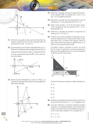 18
EM_V_MAT_020
Determine a equação da reta suporte do lado AB e da11.	
mediana relativa ao lado AC do trioângulo ABC de
vértices A(3, 5), B(2, –1) e C(4, 0).
Os interceptos de uma reta são, respectivamente, 8 e –4.12.	
DetermineaequaçãodaretaquepassapelopontoA(2,3)
e pelo ponto B que divide na razão
1
3
o segmento PQ que
os eixos coordenados determinam na reta dada por
seus interceptos.
Dados os pontos médios M13.	 1
(2, 1), M2
(5, 3) e M3
(3, –4)
dos lados do triângulo ABC, determine as equações dos
lados deste triângulo.
Determine a equação da reta que passa pelo baricen-14.	
tro do triângulo ABC, de vértices A(3, 1), B(–2, 4) e
C(2, –2) e é paralela ao lado BC.
Determine a equação da reta perpendicular à reta de15.	
interceptos 4 e 1 que passa pelo ponto A(–3, 4).
Dado o vetor normal16.	 n

= ( , )3 4 de uma reta (r), deter-
mine a equação da reta que passa por P(–1, 2) e é
perpendicular à (r).
Determine a equação da mediatriz do segmento de17.	
extremos A(–3, 1) e B(1, 5).
O elenco de um filme publicitário é composto por pes-18.	
soas com cabelos louros ou olhos verdes. Sabe–se que
esse elenco tem, no máximo vinte pessoas, dentre as
quais, pelo menos doze possuem cabelos louros e, no
máximo, cinco possuem olhos verdes.
No gráfico a seguir, pretende–se marcar um ponto
P(L,V), em que L representa o número de pessoas do
elenco que têm cabelos louros e V o número de pessoas
do elenco que têm olhos verdes.
O ponto P deverá ser marcado na região indicada por:
Ra)	 1
Rb)	 2
Rc)	 3
Rd)	 4
Re)	 5
Determine as equações das retas do feixe de centro C(–3,19.	
2) que formam com a reta 3x – y + 5 = 0 ângulos de 45º.
Uma reta r determina, no primeiro quadrante do plano20.	
cartesiano, um triângulo isósceles, cujos vértices são a
origem e os pontos onde a reta intercepta os eixos 0x e
0y. Se a área desse triângulo é 18, a equação de r é:
x – y = 4a)	
x – y = 16b)	
Esse material é parte integrante do Aulas Particulares on-line do IESDE BRASIL S/A,
mais informações www.aulasparticularesiesde.com.br
 