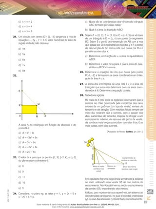 19
EM_V_MAT_020
x + y = 2c)	
x + y = 4d)	
x + y = 6e)	
Um círculo com centro C = (2, –5) tangencia a reta de21.	
equação x – 2y – 7 = 0. O valor numérico da área da
região limitada pelo círculo é:
4a)	 π
5b)	 π
6c)	 π
7d)	 π
8e)	 π
22.	
A área A do retângulo em função da abscissa x do
ponto R é:
	A = xa)	 2
– 3x
	A = –3xb)	 2
+ 9x
	A = 3xc)	 2
– 9x
	A = –2xd)	 2
+ 6x
	A = 2xe)	 2
– 6x
O valor de x para que os pontos (1, 3), (–2, 4), e (x, 0)23.	
do plano sejam colineares é:
8a)	
9b)	
11c)	
10d)	
5e)	
Considere, no plano xy, as retas y = 1, y = 2x – 5 e24.	
x – 2y + 5 = 0.
	Quais são as coordenadas dos vértices do triânguloa)	
ABC formado por essas retas?
	Qual é a área do triângulo ABC?b)	
Sejam A = (0, 0), B = (8, 0) e C = (–1, 3) os vértices25.	
de um triângulo e D = (u, v) um ponto do segmento
BC. Sejam E o ponto de intersecção de AB com a reta
que passa por D e é paralela ao eixo dos y e F o ponto
de intersecção de AC com a reta que passa por D e é
paralela ao eixo dos x.
	Determine, em função de u, a área do quadriláteroa)	
AEDF.
	Determine o valor de u para o qual a área do qua-b)	
drilátero AEDF é máxima.
Determine a equação da reta que passa pelo ponto26.	
P(–1, –2) e forma com os eixos coordenados um triân-
gulo de área 4 u.a.
A soma dos interceptos de uma reta é 7 e a área do27.	
triângulo que esta reta determina com os eixos coor-
denados é 6. Determine a equação da reta.
Sabedoria egípcia28.	
Há mais de 5 000 anos os egípcios observaram que a
sombra no chão provocada pela incidência dos raios
solares de um gnômon (um tipo de vareta) variava de
tamanho e de direção. Com medidas feitas sempre ao
meio dia, notaram que a sombra, com o passar dos
dias, aumentava de tamanho. Depois de chegar a um
comprimento máximo, ela recuava até perto da vareta.
As sombras mais longas coincidiam com dias frios. E as
mais curtas, com dias quentes.
(Adaptado de Revista Galileu, jan. 2001.)
Sol
A
O
Início do verão
(sombra mais
curta)
Outono ou
primavera
Início do inverno
(sombra mais longa)
Comprimento da
sombra ao meio-dia
B
Vareta
Um estudante fez uma experiência semelhante à descrita
no texto, utilizando uma vareta OA de dois metros de
comprimento. No início do inverno, mediu o comprimento
da sombra OB, encontrando oito metros.
Utilizou, para representar sua experiência, um sistema de
coordenadas cartesianas, no qual o eixo das ordenadas
(y)eoeixodasabscissas(x)continham,respectivamente,
Esse material é parte integrante do Aulas Particulares on-line do IESDE BRASIL S/A,
mais informações www.aulasparticularesiesde.com.br
 