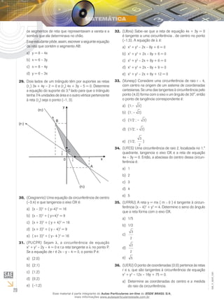 20
EM_V_MAT_020
os segmentos de reta que representavam a vareta e a
sombra que ela determinava no chão.
Esse estudante pôde, assim, escrever a seguinte equação
da reta que contém o segmento AB:
	y = 8 – 4xa)	
	x = 6 – 3yb)	
	x = 8 – 4yc)	
	y = 6 – 3xd)	
Dois lados de um triângulo têm por suportes as retas29.	
(r1
) 3x + 4y – 2 = 0 e (r2
) 4x + 3y – 5 = 0. Determine
a equação do suporte do 3.º lado para que o triângulo
tenha 7/4 unidades de área e o outro vértice pertencente
à reta (r2
) seja o ponto (–1, 3).
(Cesgranrio)30.	 Uma equação da circunferência de centro
(–3;4) e que tangencia o eixo OX é:
(x – 3)a)	 2
+ ( y–4)2
= 16
(x – 3)b)	 2
+ ( y+4)2
= 9
(x + 3)c)	 2
+ ( y + 4)2
= 16
(x + 3)d)	 2
+ ( y – 4)2
= 9
( x+ 3)e)	 2
+ ( y– 4 )2
= 16
(PUCPR)31.	 Sejam λ, a circunferência de equação
x2
+ y2
– 2y – 4 = 0 e r,a reta tangente a λ no ponto P.
Se a equação de r é 2x – y – 4 = 0, o ponto P é:
(2;0)a)	
(2;1)b)	
(1;2)c)	
(0;2)d)	
(–1;2)e)	
(Ulbra)32.	 Sabe–se que a reta de equação 4x + 3y = 0
é tangente a uma circunferência λ, de centro no ponto
(–1;3). A equação de λ é:
xa)	 2
+ y2
– 2x – 6y + 6 = 0
xb)	 2
+ y2
+ 2x – 6y + 6 = 0
xc)	 2
+ y2
– 2x + 6y + 6 = 0
xd)	 2
+ y2
+ 2x – 6y + 9 = 0
xe)	 2
+ y2
– 2x + 6y + 12 = 0
(Vunesp)33.	 Considere uma circunferência de raio r < 4,
com centro na origem de um sistema de coordenadas
cartesianas. Se uma das tangentes à circunferência pelo
ponto (4;0) forma com o eixo x um ângulo de 30°, então
o ponto de tangência correspondente é:
(1;–a)	 3)	
(1; –b)	 2)
(1/2 ; –c)	 3)
(1/2; –d)	 2)
(1/2;e)	
3
2
)
(UFES)34.	 Uma circunferência de raio 2, localizada no 1.°
quadrante, tangencia o eixo OX e a reta de equação
4x – 3y = 0. Então, a abscissa do centro dessa circun-
ferência é:
1a)	
2b)	
3c)	
4d)	
5e)	
(UFRRJ)35.	 A reta y = mx ( m > 0 ) é tangente à circun-
ferência (x – 4)2
+ y2
= 4. Determine o seno do ângulo
que a reta forma com o eixo OX.
1/5a)	
1/2b)	
3
2
c)	
2
2
d)	
5e)	
(UERJ)36.	 O ponto de coordenadas (0;0) pertence às retas
r e s, que são tangentes à circunferência de equação
x2
+ y2
– 12x – 16y + 75 = 0.
Determine as coordenadas do centro e a medidaa)	
do raio da circunferência.
Esse material é parte integrante do Aulas Particulares on-line do IESDE BRASIL S/A,
mais informações www.aulasparticularesiesde.com.br
 