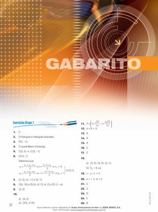 22
C1.	
O triângulo é retângulo isósceles.2.	
P(3, –1).3.	
O quadrilátero é losango.4.	
C(0, 5) e C’(0, –1).5.	
C(10, 1).6.	
Sabemos que:
x
x x x x
x
y
y y y y
y
G
A B C C
C
G
A B C C
C
=
+ +
⇒ =
− +
⇒ =
=
+ +
⇒ − =
− − +
⇒ =
3
4
3 1
3
10
3
1
2 2
3
1



c(10,1)
(2, 3), (4, –1) e (0, 1).7.	
C(6, 10) e D(10, 4); C(–6, 2) e D(–2, –4).8.	
	(4, 0)9.	
10.	
(9; 0)a)	
(3/5; 21/5)b)	
P = + − +





3
10
10
1
3 10
10
,11.	
9 = 6 + 312.	
	13.	 A
A14.	
A15.	
C16.	
C	17.	
18.	
	(3; 2);a)	 (6; 5); (4; 7).
	Sb)	 D
= 6 u.a.
	19.	 x – y +1 = 0
	a = 1 e b = 320.	
C21.	
	22.	 5
D23.	
E24.	
B25.	
EM_V_MAT_020
Esse material é parte integrante do Aulas Particulares on-line do IESDE BRASIL S/A,
mais informações www.aulasparticularesiesde.com.br
 