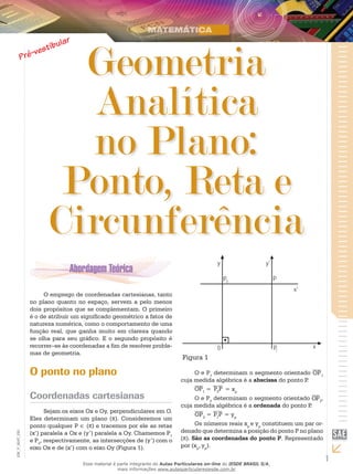 1
EM_V_MAT_020
Geometria
Analítica
no Plano:
Ponto, Reta e
Circunferência
O emprego de coordenadas cartesianas, tanto
no plano quanto no espaço, servem a pelo menos
dois propósitos que se complementam. O primeiro
é o de atribuir um significado geométrico a fatos de
natureza numérica, como o comportamento de uma
função real, que ganha muito em clareza quando
se olha para seu gráfico. E o segundo propósito é
recorrer–se às coordenadas a fim de resolver proble-
mas de geometria.
O ponto no plano
Coordenadas cartesianas
Sejam os eixos Ox e Oy, perpendiculares em O.
Eles determinam um plano (π). Consideremos um
ponto qualquer P ∈ (π) e tracemos por ele as retas
(x’) paralela a Ox e (y’) paralela a Oy. Chamemos P1
e P2
, respectivamente, as intersecções de (y’) com o
eixo Ox e de (x’) com o eixo Oy (Figura 1).
2
1
Figura 1
O e P1
determinam o segmento orientado OP1
cuja medida algébrica é a abscissa do ponto P.
OP1 = P2
P = xp
O e P2
determinam o segmento orientado OP2
,
cuja medida algébrica é a ordenada do ponto P.
OP2
= P1
P = yp
Os números reais xp
e yp
constituem um par or-
denado que determina a posição do ponto P no plano
(π). São as coordenadas do ponto P. Representado
por (xp
, yp
).
Esse material é parte integrante do Aulas Particulares on-line do IESDE BRASIL S/A,
mais informações www.aulasparticularesiesde.com.br
 