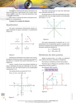 2
EM_V_MAT_020
O plano ( ) é denominado plano cartesiano e os
eixos Ox e Oy que o determinam são os eixos carte-
sianos, sendo o eixo Ox1
o eixo das abscissas e Oy1
o eixo das ordenadas.
xOy indica o sistema de eixos cartesianos orto-
gonais (ou retangulares).
O ponto O é a origem do sistema.
Quadrantes
Os eixos cartesianos determinam quatro re-
giões distintas no plano cartesiano, os quadrantes
(Figura 2).
Figura 2
Verificamos facilmente que existe uma corres-
pondência biunívoca entre o conjunto dos pontos P
do plano e o conjunto dos pares ordenados (xp
, yp
)
(Figura 3).
Assim, o ponto A tem sua posição definida no
plano cartesiano (π) pelo par ordenado (3, 4) e indi-
camos por A(3, 4) e lemos ponto A de coordenadas
cartesianas 3 e 4.
Da mesma forma os pontos B, C e D.
B(–4, 1), C(–2, –5) e D(5, –3)
Figura 3
F
Um ponto pertencente ao eixo das abscissas
tem ordenada nula E(4, 0).
Se pertencente ao eixo das ordenadas tem abs-
cissa nula, F(0,– 4) e na origem ambas as coordenadas
são nulas, x = y = 0.
Figura 4
Um ponto pertencente à bissetriz do 1.º e 3.º
quadrantes tem coordenadas iguais e quando per-
tencente à bissetriz dos quadrantes pares tem coor-
denadas simétricas (Figura 4).
b1,3
= { P(x,x)/x R}
b2,4
= {P(x,–x)/x R}
Distância de dois pontos
Sejam os pontos A(xA
, yA
) e B(xB
, yB
) referidos
num sistema de eixos cartesianos ortogonais.
Procuremos a distância d entre dois pontos.
Tracemos por A (Figura 5) a paralela a Ox de-
terminando em B1
B o ponto C.
Do triângulo ABC tiramos
d = (xB
– xA
)2
+(yB
– yA
)2
Figura 5
Esse material é parte integrante do Aulas Particulares on-line do IESDE BRASIL S/A,
mais informações www.aulasparticularesiesde.com.br
 
