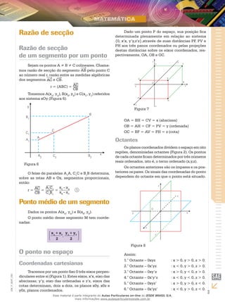 3
EM_V_MAT_020
Razão de secção
Razão de secção
de um segmento por um ponto
Sejam os pontos A ≠ B ≠ C colineares. Chama-
mos razão de secção do segmento AB pelo ponto C
ao número real r, razão entre as medidas algébricas
dos segmentos AC e CB.
r = (ABC) = AC
CB
Tomemos A(xA
, yA
), B(xB
, yB
) e C(xC
, yC
) referidos
aos sistema xOy (Figura 6).
Figura 6
O feixe de paralelas A1
A, C1
C e B1
B determina,
sobre as retas AB e Ox, segmentos proporcionais,
então:
r =
AC
CB
=
A1
C1
C1
B1
=
xC
–xA
xB
– xC
	 1
Ponto médio de um segmento
Dados os pontos A(xA
, yA
) e B(xB
, yB
).
O ponto médio desse segmento M tem coorde-
nadas:
xA
+ xB
2
,
yA
+ yB
2
O ponto no espaço
Coordenadas cartesianas
Tracemos por um ponto fixo 0 três eixos perpen-
diculares entre si (Figura 1). Estes eixos, x’x, eixo das
abscissas; y’y, eixo das ordenadas e z’z, eixos das
cotas determinam, dois a dois, os planos x0y, x0z e
y0z, planos coordenados.
Dado um ponto P do espaço, sua posição fica
determinada plenamente em relação ao sistema
{0, x’x, y’y,z’z},através de suas distâncias PF, PV e
PH aos três panos coordenados ou pelas projeções
destas distâncias sobre os eixos coordenados, res-
pectivamente, OA, OB e OC.
Figura 7
OA = BH = CV = x (abscissa)
OB = AH = CF = PV = y (ordenada)
OC = BF = AV = PH = z (cota)
Octantes
Os planos coordenados dividem o espaço em oito
regiões, denominadas octantes (Figura 2). Os pontos
de cada octante ficam determinados por três números
reais ordenados, isto é, o terno ordenado (x,y,z).
Os octantes anteriores são os ímpares e os pos-
teriores os pares. Os sinais das coordenadas do ponto
dependem do octante em que o ponto está situado.
Figura 8
Assim:
1.° Octante – 0xyz		 : x > 0, y > 0, z > 0.
2.° Octante – 0x’yz		 : x < 0, y > 0, z > 0.
3.° Octante – 0xy’z		 : x > 0, y < 0, z > 0.
4.° Octante – 0x’y’z	 : x < 0, y < 0, z > 0.
5.° Octante – 0xyz’		 : x > 0, y > 0, z < 0.
6.° Octante – 0x’yz’	 : x < 0, y > 0, z < 0.
Esse material é parte integrante do Aulas Particulares on-line do IESDE BRASIL S/A,
mais informações www.aulasparticularesiesde.com.br
 