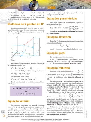 4
EM_V_MAT_020
7.° Octante – 0xy’z		 : x > 0, y < 0, z < 0.
8.° Octante – 0x’y’z’	 : x < 0, y < 0, z < 0.
Dessa forma o ponto A (–3, 2, –1) está situado
no 6.° octante; B (1, 3, –4) no 5.° octante.
Distância de 2 pontos do R3
Sejam os pontos A(xA
, yA
, zA
) e B(xB
, yB
, zB
) (Fi-
gura 5) referidos num sistema cartesiano ortogonal
{O, x’x, y’y, z’z}. Marquemos os pontos através de
suas coordenadas.
Figura 9
Do triângulo retângulo ACB, aplicando a relação
de Pitágoras, resulta em:
d2
= d2
1
+ (zB
– zA
)2
,	 (1)
e do triângulo A1
PB1
, também retângulo, tiramos:
d2
1
= (xB
– xA
)2
+ (yB
– yA
)2
Substituindo em (1), vem
d2
=(xB
– xA
)2
+ (yB
– yA
)2
+ (zB
– zA
)2
Então a distância d do ponto A ao ponto B nos
é dada por:
d = (xB
– xA
)2
+ (yB
– yA
)2
+ (zB
– zA
)2
ou
d = (∆x)2
+ (∆y)2
+ (∆z)2
Equação vetorial
Suponhamos que dados um ponto P0
do plano
e um vetor u, seja pedido para achar a equação da
reta (r) que passa por P0
e tenha a direção de u .
Para resolver o problema, seja P um ponto qualquer
de (r). O vetor v– vo
deve ter a direção de u, pois
queremos que (r) tenha a direção de u. Decorre daí
que para cada v– OP da reta existe um número real
tal que v– vo
= u, isto é, v= vo
+ u, chamada a
equação vetorial da reta.
Equações paramétricas
Se u = (a’, b’) e v=(x, y) obteremos, a partir da
equação vetorial que:
(x, y) = (xo
, yo
) + (a’, b’) ou
x = xo
+ a’
x = yo
+ b’
,
que são as equações paramétricas da reta sen-
do o parâmetro.
Equação simétrica
Se a’ 0 e b’ 0, as equações paramétricas podem
ser escritas na forma:
x – xo
a’
=
y – yo
b’
que é a chamada equação simétrica da reta.
Equação geral
Da equação simétrica obtém–se:
b’ (x – xo
) = a’(y – yo
) ou b’x – a’y +(a’yo
– b’xo
) = 0
fazendo b’= a; –a’ = b e c = a’yo
– b’xo
resulta que ax +
by + c = 0 denominada equação geral da reta (r).
Equação reduzida
Supondo b 0 podemos escrever y = – a
b
x – c
b
e estabelecer m = – a
b
e p = – c
b
, segue–se que
y = mx + p, conhecida como equação reduzida da
reta.
Os parâmetros m e p que aparecem na equação
da reduzida da reta possuem um significado geo-
métrico simples. De fato, suponhamos que a reta
passa pelos pontos P e Q com P = (x1
, y1
) e Q = (x2
,
y2
) e seja R = (x2
, y1
). Logo, w– u = (x2
– x1
, 0) e v – w
= (0,y2
– y1
). Como a reta (r) passa pelos pontos P
e Q tem–se que y1
= mx1
+ p e y2
= mx2
+ p e daí,
y2
– y1
= m(x2
– x1
) ou seja m =
y2
- y1
x2
- x1
que é igual à
tangente do ângulo que a reta (r) faz com o semi–
eixo positivo dos x. O parâmetro m é denominado
coeficiente angular da reta (r) e é uma medida da
inclinação da reta em relação ao eixo dos x.
Se fizermos x = 0 na equação reduzida da reta
obteremos y = p. Logo, o ponto (O, p) é o ponto de
interseção de (r) com o eixo dos y e |p|, e é a distância
deste ponto à origem. O parâmetro p é denominado
coeficiente linear da reta (r).
Esse material é parte integrante do Aulas Particulares on-line do IESDE BRASIL S/A,
mais informações www.aulasparticularesiesde.com.br
 
