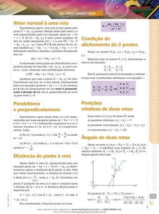 5
EM_V_MAT_020
Vetor normal à uma reta
Suponhamos agora, uma reta (r) que passa pelo
ponto P = (x1
, y1
) possui direção dada pelo vetor u e
está representada pela sua equação geral ax + by
+ c = 0. Se Q = (x2
, y2
) é outro ponto qualquer da
reta (r), então claramente PQ = u com PQ = Q – P
= (x2
– x1
, y2
– y1
). Como P e Q são pontos de (r), te-
mos também ax1
+ by1
+ c = 0 e ax2
+ by2
+ c = 0.
Subtraindo membro a membro, a primeira da segunda
tem–se:
a(x2
– x1
) + b(y2
– y1
) = 0
A expressão acima pode ser identificada com o
produto escalar do vetor PQ =(x2
–x1
,y2
–y1
)com o ve-
tor n =(a,b) . Fazendo esta identificação obtemos:
n.PQ = a(x2
– x1
) +b (y2
– y1
) = 0,
qualquer que seja o ponto Q = (x2
, y2
) da reta.
Concluímos daí que se a reta estiver representada
pela sua equação geral ax + by + c = 0, os números
a e b são as componentes de um vetor n perpendi-
cular à direção de (r), isto é, perpendicular ao vetor
u para todo .
Paralelismo
e perpendicularismo
Suponhamos agora duas retas (r) e (s) repre-
sentadas por suas equações gerais ax + by + c = 0
e a’x + b’y + c = 0, coeficientes angulares m e m’ e
vetores normais n=(a, b) e n’=(a’, b’) respectiva-
mente. Logo,
(i) Se (r) // (s) então n // n’ e daí a
a’
= b
b’
ou ainda
m = m’.
(ii) Se (r) (s) então n n’ e daí aa’+bb’=0 ou
ainda m = – 1
m’
.
Distância de ponto à reta
Sejam dados a reta (r), representada pela sua
equação geral, ax + by + c = 0 e P0
= (x0
, y0
) deter-
minemos agora a distância d do ponto à reta. Pelo
que vimos anteriormente, a direção da normal a (r)
é dada por n= n
n
, onde n = (a, b). Considere um
ponto P qualquer da reta (r) e seja o ângulo entre
a direção de (u – v) e n. A distância d procurada é
expressa por:
d = (u – v) |cos | = (u – v)cos , ou seja, d
= (u – v). n
Em coordenadas a fórmula acima se torna:
d =
axo
+ byo
+ c
a2
+ b2
Condição de
alinhamento de 3 pontos
Sejam os pontos P1
(x1
, y1
) P2
(x2
, y2
) e P3
(x3
,
y3
).
Sabemos que os pontos P1
e P2
determinam a
reta (r) da equação:
x – x1
x2
– x1
=
y – y1
y2
– y1
Para P3
pertencer à reta (r) é necessário e suficien-
te que suas coordenadas satisfaçam sua equação
x3
– x1
x2
– x1
=
y3
– y1
y2
– y1
ou
x1
y1
1
x2
y2
1
x3
y3
1
= 0
Posições
relativas de duas retas
Duas retas (r1
) e (r2
) do plano R2
serão:
paralelas distintas: (ra)	 1
) (r2
) =
paralelas coincidentes: (rb)	 1
) (r2
) = (r1
) = (r2
)
concorrentes: (rc)	 1
) (r2
) = {P}
Ângulo de duas retas
Sejam as retas (r1
) A1
x + B1
y + C1
= 0 e (r2
) A2
x
+ B2
y + C2
= 0 referidas num sistema {0, i, j,} de
vetores diretores V1
= (–B1
, A1
) e V2
= (–B2
, A2
) e o
ângulo agudo entre elas.
Do produto V1
. V2
=|V1
|| V2
|cos
cos =
V1
|V1
|
. V2
|V2
|
cos =
A2
1 B2
1+ A2
2 B2
2+
(–B1
) (–B2
) + A1
A2
Esse material é parte integrante do Aulas Particulares on-line do IESDE BRASIL S/A,
mais informações www.aulasparticularesiesde.com.br
 
