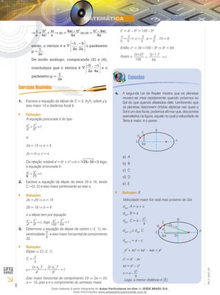 6
EM_V_MAT_021
⇒
c
=
b2
+
m
⇒ m =
4ac – b2
ou m =
b2
– 4ac
a 4a2
a 4a 4a
então, o vértice é e V
–Δ , – b
4a 2a
o parâmetro
p =
1
2a .
De modo análogo, comparando (2) e (4),
concluímos que o vértice é V
–b , –
2a 4a
e o
parâmetro p =
1
2a
.
Escreva a equação da elipse de C = 0, A1.	 2
A1
sobre y’y,
eixo maior 10 e distância focal 8.
Solução:``
A equação procurada é do tipo
+x 2
=1
a2
y 2
b2
e
2a = 10 a = 5
2x = 8 c = 4
Da relação notável a2
= b2
+ c2
b = 25–16=3 logo,
a equação procurada é:
+x2
=1
9
y2
25
Escreva a equação da elipse de eixos 20 e 16, tendo2.	
C =(0, 0) e eixo maior pertencente ao eixo x.
Solução:``
2a = 20 a = 10
2b = 16 b = 8
e a elipse tem por equação
+x 2
=1
a2
y2
b2 , logo +x2
=1
100
y 2
64
	
Determine a equação da elipse de centro (–2, 1), ex-3.	
centricidade 3
5
e eixo maior horizontal de comprimento
20.
Solução:``
Elipse C(–2, 1)
C = 3
5
(x–xC
)2
=1
a2
(y–yC
)2
b2
+=
Eixo maior horizontal de comprimento 20 2a = 20,
a =  10, pois a é o comprimento do semieixo maior.
c2
= a2
– b2
= 100 – b2
3
5
3
5
3
5
c
a
= c = . a = . 10 = 6
Então, c2
= 36 =100 – b2
b2
= 64
Assim, :
(x+2)2
=1
100
(y–1 )2
64
+
A segunda Lei de Kepler mostra que os planetas4.	
movem-se mais rapidamente quando próximos ao
Sol do que quando afastados dele. Lembrando que
os planetas descrevem órbitas elípticas nas quais o
Sol é um dos focos, podemos afirmar que, dos pontos
assinalados na figura, aquele no qual a velocidade da
Terra é maior, é o ponto:
A	a)	
Bb)	
C	c)	
Dd)	
Ee)	
Solução:`` E
Velocidade maior está mais próximo do Sol.
dSol
, A = a + c
dSol
, B = a
dSol
, C = a – c2
a
dSol
, D
dSol
, C
dSol
, E
= a – c
x2
+ 4c2
= 4a2
– 4ax + x2
c2
= a2
– ax
ax = a2
– c2
x = a – c2
a
Logo, a menor distância é (E).
Esse material é parte integrante do Aulas Particulares on-line do IESDE BRASIL S/A,
mais informações www.aulasparticularesiesde.com.br
 