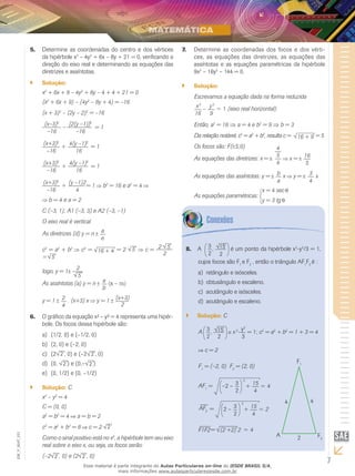 7
EM_V_MAT_021
Determine as coordenadas do centro e dos vértices5.	
da hipérbole x2
– 4y2
+ 6x – 8y + 21 = 0, verificando a
direção do eixo real e determinando as equações das
diretrizes e assíntotas.
Solução:``
x2
+ 6x + 9 – 4y2
+ 8y – 4 + 4 + 21 = 0
(x2
+ 6x + 9) – (4y2
– 8y + 4) = –16
(x + 3)2
– (2y – 2)2
= –16
(x–3)2
–16
–
[2(y –1)]2
–16
= 1
(x+3)2
–16
+
4(y –1)2
16
= 1
(x+3)2
–16
+
4(y –1)2
16
= 1
(x+3)2
–16
+
(y –1)2
4
= 1 b2
= 16 e a2
= 4
b = 4 e a = 2
C (–3, 1); A1 (–3, 3) e A2 (–3, –1)
O eixo real é vertical.
As diretrizes (d) y = n a
e
c2
= a2
+ b2
c2
= 16 + 4 = 2 5 c = 2 5
2
= 5
logo, y = 1
2
5
As assíntotas (a) y = n a
b
(x – m)
y = 1 2
4
. (x+3) x y = 1 (x+3)
2
O gráfico da equação x² – y² = 4 representa uma hipér-6.	
bole. Os focos dessa hipérbole são:
(1/2, 0) e (–1/2, 0)a)	
(2, 0) e (–2, 0)b)	
(2c)	 2 , 0) e (–2 2 , 0)
(0,d)	 2 ) e (0,– 2 )
(0, 1/2) e (0, –1/2)e)	
Solução:`` C
x2
– y2
= 4
C = (0, 0)
a2
= b2
= 4 a = b = 2
c2
= a2
+ b2
= 8 c = 2 2
Como o sinal positivo está no x2
, a hipérbole tem seu eixo
real sobre o eixo x, ou seja, os focos serão:
(–2 2 , 0) e (2 2 , 0)
Determine as coordenadas dos focos e dos vérti-7.	
ces, as equações das diretrizes, as equações das
assíntotas e as equações paramétricas da hipérbole
9x2
– 16y2
– 144 = 0.
Solução:``
Escrevamos a equação dada na forma reduzida
x2
16
– y2
9
= 1 (eixo real horizontal)
Então, a2
= 16 ⇒ a = 4 e b2
= 9 ⇒ b = 3
Da relação notável, c2
= a2
+ b2
, resulta c =   16 + 9 = 5
Os focos são: F( 5;0)
As equações das diretrizes: x =
4
5
4
x = 16
5
As equações das assíntotas: y = b
a
x y = 3
4
x
As equações paramétricas:
x = 4 sec
y = 3 tg
A8.	 3
2
, 15
2
é um ponto da hipérbole x2
-y2
/3 = 1,
cujos focos são F1
e F2
, então o triângulo AF1
F2
é :
retângulo e isósceles.a)	
obtusângulo e escaleno.b)	
acutângulo e isósceles.c)	
acutângulo e escaleno.d)	
Solução:`` C
A 3
2
, 15
2
x2
–y2
3
= 1; c2
= a2
+ b2
= 1 + 3 = 4
c = 2
F1
= (–2, 0)	 F2
= (2, 0)
AF1
= –2 – 3
2
2
+ 15
4
= 4
AF2 = 2 – 3
2
2
+ 15
4
= 2
F1F2= (2 +2) 2 = 4
F1
F2
4 4
2A
Esse material é parte integrante do Aulas Particulares on-line do IESDE BRASIL S/A,
mais informações www.aulasparticularesiesde.com.br
 