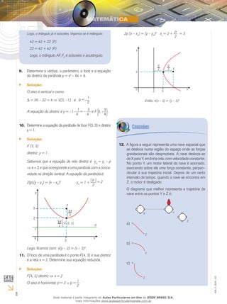 8
EM_V_MAT_021
Logo, o triângulo já é isósceles. Vejamos se é retângulo:
42 = 42 + 22 (F)
22 = 42 + 42 (F)
Logo, o triângulo AF1
F2
é isósceles e acutângulo.
Determine o vértice, o parâmetro, o foco e a equação9.	
da diretriz da parábola y = x2
– 6x + 8.
Solução:``
O eixo é vertical e como
Δ = 36 – 32 = 4 ⇒ V(3, –1) e p =
1
2
A equação da diretriz é y = –1–
1
= –
5
4 4
e F 3, -
3
4
.
	Determine a equação da parábola de foco F(3, 3) e diretriz10.	
y = 1.
Solução:``
F (3, 3)
diretriz: y = 1
Sabemos que a equação da reta diretriz é yd
= yf
– p
⇒ p = 2 e que corresponde a uma parábola com a conca-
vidade na direção vertical. A equação da parábola é:
2|p|(y – yV
) = (x – xV
)2
yV
= 1 +
| p |
= 2
2
Logo, ficamos com: 4(y – 2) = (x – 3)2
O foco de uma parábola é o ponto F(4, 3) e sua diretriz11.	
é a reta x = 2. Determine sua equação reduzida.
Solução:``
F(4, 3) diretriz ⇒ x = 2
O eixo é horizontal, p = 2 p =
1 .
2
2p (x – xV
) = (y – yV
)2
xv
= 2 +
p
= 3
2
Então, 4(x – 3) = (y – 3)2
A figura a seguir representa uma nave espacial que12.	
se desloca numa região do espaço onde as forças
gravitacionais são desprezíveis. A nave desloca-se
de X para Y, em linha reta, com velocidade constante.
No ponto Y, um motor lateral da nave é acionado,
exercendo sobre ela uma força constante, perpen-
dicular à sua trajetória inicial. Depois de um certo
intervalo de tempo, quando a nave se encontra em
Z, o motor é desligado.
O diagrama que melhor representa a trajetória da
nave entre os pontos Y e Z é:
a)	
b)	
c)	
Esse material é parte integrante do Aulas Particulares on-line do IESDE BRASIL S/A,
mais informações www.aulasparticularesiesde.com.br
 