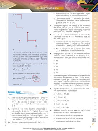 9
EM_V_MAT_021
d)	
e)	
y 0
y
x
Z
B.
No caminho de Y para Z, temos, no eixo x, um
movimento uniforme, com velocidade constante.
No eixo y, temos uma força constante, logo, uma
aceleração constante, para baixo. Logo, a trajetória
é uma curva.
Como a aceleração é negativa, a concavidade é para
baixo (⇓) (B). Em “contas”:
Δ Sy
= vo
to
+
at2
= -
|a| t2
2 2
(parábolas com concavidade para baixo)
ΔSx
= vt ⇒ t =
Δ Sx
⇒ ΔSy =
| a | Δ Sx
2
v 2v2
constante > 0
Sabe–se que uma elipse de equação (x²/a²) + (y²/b²) = 11.	
tangencia internamente a circunferência de equação
x² + y² = 5 e que a reta de equação 3 x+ 2y = 6 é tan-
gente à elipse no ponto P. Determine as coordenadas
de P.
Sejam F2.	 1
e F2
os pontos do plano cartesiano de co-
ordenadas F1
= (– 3, 0) e F2
= ( 3, 0). Determine as
coordenadas dos pontos da reta r de equação x–y = 1,
cujas somas das distâncias F1
e F2
sejam iguais a 4 (isto
é: determine as coordenadas dos pontos P sobre a reta
r que satisfazem PF1
+ PF2
= 4).
Considere a elipse de equação (x²/25)+(y²/9)=1.3.	
Mostre que o ponto P = (3,12/5) pertence à elipsea)	
e calcule a distância de P ao eixo das abscissas.
Determine os vértices Q e R da elipse que perten-b)	
cem ao eixo das abscissas e calcule a área do triân-
gulo PQR, onde P = (3,12/5).
Uma elipse que passa pelo ponto (0,3) tem seus focos4.	
nos pontos (–4,0) e (4,0). O ponto (0,–3) é interior,
exterior ou pertence à elipse? Mesma pergunta para o
ponto (5/2, 13/5). Justifique sua resposta.
Se z = x + iy é um número complexo, o número real x5.	
é chamado “parte real de z” e é indicado por Re(z), ou
seja, Re(x + iy) = x.
Mostre que o conjunto dos pontos (x, y) que satis-a)	
fazem à equação Re [(z + 2i)/(z – 2)] = 1/2, ao qual
se acrescenta o ponto (2, 0), é uma circunferência.
Ache a equação da reta que passa pelo pontob)	
(–2, 0) e é tangente àquela circunferência.
A equação 9x² + 4y² – 18x – 27 = 0 representa, no plano6.	
cartesiano, uma curva fechada. A área do retângulo cir-
cunscrito a essa curva, em unidades apropriadas, vale:
36a)	
24b)	
18c)	
16d)	
12e)	
O cometa Halley tem uma órbita elíptica com eixo maior e7.	
eixo menor iguais a 540 x 107
km e 140 x 107
km, respec-
tivamente. Sabendo que o Sol está em um dos focos da
elipse, calcule o valor d/107
, em que d é a menor distância
entre o Sol e o cometa, medida em quilômetros. Descon-
sidere a parte fracionária de seu resultado, caso exista.
O gráfico da equação x² – y² = 4 representa uma hipér-8.	
bole. Os focos dessa hipérbole são:
(1/2, 0) e (–1/2, 0).a)	
(2, 0) e (–2, 0).b)	
(2c)	 2, 0) e (–2 2, 0).
(0,d)	 2) e (0, – 2).
(0, 1/2) e (0, –1/2).e)	
(UFF)9.	 As equações y–2x=0, y+x2
= 0 e y2
–x2
+1=0
representam no plano, respectivamente:
uma reta, uma hipérbole e uma parábola.a)	
uma parábola, uma hipérbole e uma reta.b)	
uma reta, uma parábola e uma elipse.c)	
Esse material é parte integrante do Aulas Particulares on-line do IESDE BRASIL S/A,
mais informações www.aulasparticularesiesde.com.br
 
