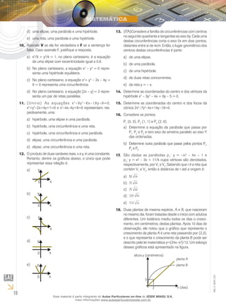 10
EM_V_MAT_021
uma elipse, uma parábola e uma hipérbole.d)	
uma reta, uma parábola e uma hipérbole.e)	
Assinale10.	 V se ela for verdadeira e F se a sentença for
falsa. Caso assinale F, justifique a resposta.
xa)	 2
/9 + y2
/4 = 1, no plano cartesiano, é a equação
de uma elipse com excentricidade igual a 0,6.
No plano cartesiano, a equação xb)	 2
– y2
= 0 repre-
senta uma hipérbole equilátera.
No plano cartesiano, a equação xc)	 2
+ y2
– 2x – 4y +
6 = 0 representa uma circunferência.
No plano cartesiano, a equação |2x – y| = 3 repre-d)	
senta um par de retas paralelas.
(Unirio)11.	 As equações x2
–9y2
–6x–18y–9=0,
x2
+y2
–2x+4y+1=0 e x2
–4x–4y+8=0 representam, res-
pectivamente, uma:
hipérbole, uma elipse e uma parábola.a)	
hipérbole, uma circunferência e uma reta.b)	
hipérbole, uma circunferência e uma parábola.c)	
elipse, uma circunferência e uma parábola.d)	
elipse, uma circunferência e uma reta.e)	
O produto de duas variáveis reais, x e y, é uma constante.12.	
Portanto, dentre os gráficos abaixo, o único que pode
representar essa relação é:
a)	
b)	
c)	
d)	
e)	
a) y
0 x
y
0 x
y
0 x
y
0 x
y
0 x
d) e)
b) c)
a) y
0 x
y
0 x
y
0 x
y
0 x
y
0 x
d) e)
b) c)
x
x
y
0 x
y
0 x
y
0 x
e)
b) c)
a) y
0 x
y
0 x
y
0 x
y
0 x
y
0 x
d) e)
b) c)
a) y
0 x
y
0 x
y
0 x
y
0 x
y
0 x
d) e)
b) c)
(ITA)Considere a família de circunferências com centros13.	
no segundo quadrante e tangentes ao eixo 0y. Cada uma
destas circunferências corta o eixo 0x em dois pontos,
distantes entre si de 4cm. Então, o lugar geométrico dos
centros destas circunferências é parte:
de uma elipse.a)	
de uma parábola.b)	
de uma hipérbole.c)	
de duas retas concorrentes.d)	
da reta y = – x.e)	
Determine as coordenadas do centro e dos vértices da14.	
hipérbole x2
– 3y2
– 4x + 6y – 5 = 0.
Determine as coordenadas do centro e dos focos da15.	
cônica 2x2
–7y2
–4x+14y–19=0.
Considere os pontos:16.	
P1
(0, 0), P2
(1, 1) e P3
(2, 6).
Determine a equação da parábola que passa pora)	
P1
, P2
e P3
e tem eixo de simetria paralelo ao eixo Y
das ordenadas.
Determine outra parábola que passe pelos pontos Pb)	 1
,
P2
e P3
.
São dadas as parábolas p17.	 1
: y = –x² – 4x – 1 e
p2
: y = x² – 3x + 11/4 cujos vértices são denotados,
respectivamente, por V1
e V2
. Sabendo que r é a reta que
contém V1
e V2
, então a distância de r até a origem é:
5/a)	 26
7/b)	 26
7/c)	 50
17/d)	 50
11/e)	 74
Duas plantas de mesma espécie, A e B, que nasceram18.	
no mesmo dia, foram tratadas desde o início com adubos
diferentes. Um botânico mediu todos os dias o cresci-
mento, em centímetros, destas plantas. Após 10 dias de
observação, ele notou que o gráfico que representa o
crescimento da planta A é uma reta passando por (2,3),
e o que representa o crescimento da planta B pode ser
descrito pela lei matemática y=(24x–x²)/12. Um esboço
desses gráficos está apresentado na figura.
x (dias)
planta A
altura y (centímetros)
planta B
2
3
Esse material é parte integrante do Aulas Particulares on-line do IESDE BRASIL S/A,
mais informações www.aulasparticularesiesde.com.br
 