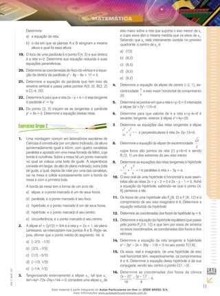 11
EM_V_MAT_021
Determine:
a equação da reta;a)	
o dia em que as plantas A e B atingiram a mesmab)	
altura e qual foi essa altura.
O foco de uma parábola é o ponto F(4, 3) e sua diretriz19.	
é a reta x=2. Determine sua equação reduzida e suas
equações paramétricas.
Determine as coordenadas do foco do vértice e a equa-20.	
ção da diretriz da parábola y2
– 6y – 8x + 17 = 0.
Determine a equação da parábola que tem eixo de21.	
simetria vertical e passa pelos pontos A(0, 0), B(2, 2)
e C(–4, 20).
Determine k para que a reta 2x – y + k = 0 seja tangente22.	
à parábola x2
= 5y.
Do ponto (2, 3) traçam–se as tangentes à parábola23.	
y2
+ 8x = 0. Determine a equação destas retas.
Uma montagem comum em laboratórios escolares de1.	
Ciências é constituída por um plano inclinado, de altura
aproximadamente igual a 40cm, com quatro canaletas
paralelas e apoiado em uma mesa forrada de feltro, cuja
borda é curvilínea. Sobre a mesa há um ponto marcado
no qual se coloca uma bola de gude. A experiência
consiste em largar, do alto do plano inclinado, outra bola
de gude, a qual, depois de rolar por uma das canaletas,
cai na mesa e colide sucessivamente com a borda da
mesa e com a primeira bola.
A borda da mesa tem a forma de um arco de:
elipse, e o ponto marcado é um de seus focos.a)	
parábola, e o ponto marcado é seu foco.b)	
hipérbole, e o ponto marcado é um de seus focos.c)	
hipérbole, e o ponto marcado é seu centro.d)	
circunferência, e o ponto marcado é seu centro.e)	
A elipse x² + (y²/2) = 9/4 e a reta y = 2x + 1, do plano2.	
cartesiano, se interceptam nos pontos A e B. Pode–se,
pois, afirmar que o ponto médio do segmento AB é:
(–2/3, –1/3)a)	
(2/3, –7/3)b)	
(1/3, –5/3)c)	
(–1/3, 1/3)d)	
(–1/4, 1/2)e)	
Tangenciando externamente a elipse3.	 e1
, tal que e1
:
9x²+4y²–72x–24y+144 = 0, considere uma elipse e2
de
eixo maior sobre a reta que suporta o eixo menor de e1
e cujos eixos têm a mesma medida que os eixos de e1
.
Sabendo que e2
está inteiramente contida no primeiro
quadrante, o centro de e2
é:
(7,3)a)	
(8,2)b)	
(8,3)c)	
(9,3)d)	
(9,2)e)	
Determine a equação da elipse de centro (–2, 1), ex-4.	
centricidade 3
5
e eixo maior horizontal de comprimento
20.
Determine os pontos em que a reta x+y–5 = 0 intercepta5.	
a elipse 3x2
+7y2
–115=0.
Determine para que valores de k a reta x+y–k=0 é6.	
secante, tangente, exterior à elipse x2
+4y=20.
Determine as equações das retas tangentes à elipse7.	
x y
2
20
2
5
1+ = e perpendiculares à reta 2x–2y–13=0.
Determine a equação da elipse de excentricidade8.	
2
2
,
cujos focos são pontos da reta (r) y+6=0 e sendo
B1
(3, 1) um dos extremos do seu eixo menor.
Determine as equações das retas tangentes à hipérbole9.	
2 2
1
16 4
− + =
x y
e paralelas à reta x – 5y = a.
O eixo real de uma hipérbole é horizontal e suas assín-10.	
totas são as retas 2x + y – 3 = 0 e 2x – y – 1 = 0. Ache
a equação da hipérbole, sabendo–se que o ponto (4,
6) pertence a ela.
Os focos de uma hipérbole são F11.	 2
(6, 2) e F1
(6, 12) e o
comprimento de seu eixo imaginário é 6. Determine a
equação reduzida da hipérbole.
Determine as coordenadas dos focos da hipérbole xy = 8.12.	
Determine a equação da hipérbole equilátera que passa13.	
pelo ponto P0
(13, 12) e que tem por eixos de simetria
os eixos coordenados, as coordenadas dos focos e dos
vértices.
Determine a equação da reta tangente à hipérbole14.	
x2
– 3y2
– 2x + 36y – 116 = 0 no seu ponto T(7, 9).
Os eixos, real e imaginário, de uma hipérbole de eixo15.	
real horizontal têm, respectivamente, os comprimentos
8 e 6. Determine a equação desta hipérbole e da sua
conjugada, sendo seu centro o ponto C(1, –3).
Determine as coordenadas dos focos da cônica16.	
(x – 2)2
16
–
(y – 1)2
9
– 4.
Esse material é parte integrante do Aulas Particulares on-line do IESDE BRASIL S/A,
mais informações www.aulasparticularesiesde.com.br
 