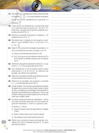 12
EM_V_MAT_021
Demonstre que o paralelogramo limitado pelas assíntotas17.	
da hipérbole
x2
a2
–
y2
b2
= 1 e as retas traçadas de qualquer
um de seus pontos, paralelamente às assíntotas, é a
constante
ab
2
O eixo real de uma hipérbole tem o comprimento igual18.	
a 12, sendo seus focos os pontos F2
(4, –9) e F1
(4, 11).
Determine a equação das tangentes à hipérbole, con-
duzidas do ponto P1
(0, 1).
Determine a equação da tangente à parábola y19.	 2
= 8x
paralela à reta 2x–y+4 = 0.
Demonstre que a equação da reta tangente à pará-20.	
bola y2
= 2px e paralela à reta y = ax+b, para a ≠ 0 ,
y = ax +
p
2a
Sejam A e B os pontos de interseção da parábola y = x²21.	
com a circunferência de centro na origem e raio 2 .
Quais as coordenadas dos pontos A e B?a)	
Se C é um ponto da circunferência diferente de A eb)	
de B, calcule as medidas possíveis para os ângulos
A ˆC B.
Determine a equação da parábola de vértice (6, –2), cujo22.	
eixo é y + 2 = 0 e que passa pelo ponto (8, 2).
Uma parábola tem o eixo de simetria vertical e passa23.	
pelos pontos (–2, 0), (6, 0) e (2, –4), determine sua
equação, seu vértice e seu parâmetro.
Determine a equação da família de parábolas de eixo de24.	
simetria vertical e foco comum (2, 6).
Determine as equações das tangentes à parábola25.	
x = – y2
conduzidas pelo ponto P(5, 0).
Umalvodealtura1,0mencontraacertadistânciaxdoponto26.	
de disparo de uma arma. A arma é, então, mirada no centro
do alvo e o projétil sai com velocidade horizontal 500m/s.
Supondonulaaresistênciadoar,adotandog=10m/s2
,qual
a distância máxima que se deve localizar a arma do alvo, de
modo que o projétil o atinja?
Um menino andando de27.	 skate com velocidade v = 2,5m/s
num plano horizontal, lança para cima uma bolinha de
gude com velocidade v = 4,0m/s e a apanha de volta.
Considere g = 10m/s2
.
Esboçe a trajetória descrita pela bolinha em relaçãoa)	
à Terra.
Qual é a altura máxima que a bolinha atinge?b)	
Que distâc)	 ncia horizontal a bolinha percorre?
Mostre que a corda dos contatos das tangentes, à pa-28.	
rábola (y–2)2
=8(x–4), traçadas do ponto (1, 2), passa
pelo foco da mesma.
Esse material é parte integrante do Aulas Particulares on-line do IESDE BRASIL S/A,
mais informações www.aulasparticularesiesde.com.br
 