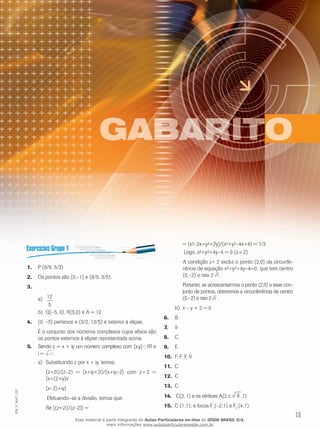 13
EM_V_MAT_021
P (8/9, 5/3)1.	
Os pontos são (0,–1) e (8/5, 3/5).2.	
3.	
12
5
a)	
Q(–5, 0), R(5,0) e A = 12b)	
(0, –3) pertence e (5/2, 13/5) é exterior à elipse.4.	
É o conjunto dos números complexos cujos afixos são
os pontos externos à elipse representada acima.
Sendo z = x + iy um número complexo com (x,y)5.	 Ì IR e
i = −1.
	Substituindo z por x + iy, temos;a)	
(z+2i)/(z–2) = (x+iy+2i)/(x+iy–2) com z¹ 2 =
[x+(2+y)i/
(x–2)+iy]
	Efetuando–se a divisão, temos que:
Re [(z+2i)/(z–2)] =
= (x²–2x+y²+2y)/(x²+y²–4x+4) = 1/2
	Logo, x²+y²+4y–4 = 0 (z¹ 2).
A condição z≠ 2 exclui o ponto (2,0) da circunfe-
rência de equação x²+y²+4y–4=0, que tem centro
(0,–2) e raio 2 2 .
Portanto, se acrescentarmos o ponto (2,0) a esse con-
junto de pontos, obteremos a circunferência de centro
(0,–2) e raio 2 2 .
	x – y + 2 = 0b)	
B6.	
97.	
C8.	
E9.	
F, F, F, V10.	
C11.	
C12.	
C13.	
C(2, 1) e os vértices A(214.	 6 ,1)
C (1;1); e focos F15.	 1
(–2;1) e F2
(4;1)
Esse material é parte integrante do Aulas Particulares on-line do IESDE BRASIL S/A,
mais informações www.aulasparticularesiesde.com.br
 