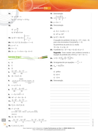 14
EM_V_MAT_021
16.	
y = 2xa)	 2
– x
	x = –2/15 yb)	 2
+ 17/15 y
E17.	
18.	
	a)	 y
x
=
3
2
	6º dia e 9 cmb)	
(y–3)19.	 2
= 4(x–3) e
y t
x
t
= +
=
+




3
2
12
4
.
V (1, 3), F (3, 3) e (d) x + 1 = 0.20.	
y = x21.	 2
– x.
k = – 5.22.	
2x – y – 1 = 0 e x + 2y – 8 = 023.	
B1.	
E2.	
D3.	
(x + 2)2
100
4.	 +
(y – 1)2
64
= 1
(6, –5.	 1) e (1, 4)
− < < = ± > < −5 5 5 5 5K K e K ouK
ante
gente
exteriorsec
tan
,1 24 34
678
1 244 3444
6.	
x +7.	 y ± 5 = 0
(x – 3)2
98
8.	 +
(y + 6)2
49
= 1
5 2 21 0− ± =x y9.	
4x10.	 2
– y2
– 8x + 2y – 8
(x – 6)2
9
11.	 +
(y – 7)2
16
= 1
F12.	 2
(–4, –4) e F1
(4, 4).
x13.	 2
– y2
= 25
c = 25 + 25 = 5 2 F ( 5 2,0 )
( 5, 0)±A
2x – 3y + 13 = 014.	
+15.	
(x – 1)2
16
+
(y + 3)2
9
=1 e +
(x – 1)2
16
+
(y + 3)2
9
=1
F16.	 1
(12;1); F2
(–8;1)
Demonstração17.	
y x=
±




 −
1 41
10
118.	
y =19.	 2x + 1.	
Demonstração20.	
21.	
A (1; 1) e B (–1; 1)a)	
45° ou 135°b)	
(y+2)22.	 2
= 8(x–6):
A equação da parábola é do tipo (y + 2)2
= 2p(x – 6),
pois o eixo de simetria é horizontal (y = –2).
Da pertinência do ponto (8, 2), resulta
16 = 2p . 2 ⇒ 2p = 8
A parábola é (x – 2)23.	 2
= 4(y + 4); v(2;–4); p = 2
Sugestão: Tente resolver este problema tomando a
equação da parábola sob a forma y = ax2
+ bx + c.
y x p
p P= −( ) + −( ) ∈2 2
2 6 2 ;24.	
As tangentes têm por equações25.	 y x= ± −
5
10
5( )
d26.	 máx
= 50 10m
27.	
gráficoa)	
0,8 mb)	
1,0 mc)	
Demonstração.28.	
Esse material é parte integrante do Aulas Particulares on-line do IESDE BRASIL S/A,
mais informações www.aulasparticularesiesde.com.br
 