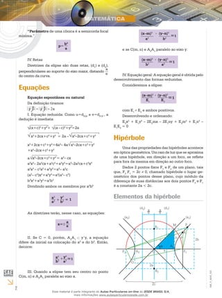 2
EM_V_MAT_021
“Parâmetro de uma cônica é a semicorda focal
mínima.”
p=
b2
a
IV. Retas
Diretrizes da elipse são duas retas, (d1
) e (d2
),
perpendiculares ao suporte do eixo maior, distando
a
e
do centro da curva.
Equações
Equação espontânea ou natural
Da definição tiramos:
F2
P + F1
P = 2a
I. Equação reduzida: Como u=dF2P
e v=dF1P
, a
dedução é imediata:
(x+c)2
+y2
+ (x –c)2
+y2
=2a
x2
+2cx+c2
+y2
= 2a – x2
–2cx+c2
+y2
x2
+2cx+c2
+y2
=4a2
– 4a x2
–2cx+c2
+y2
+x2
–2cx+c2
+y2
a x2
–2cx+c2
+y2
= a2
– cx
a2
x2
– 2a2
cx+a2
c2
+a2
y2
=a4
–2a2
cx+c2
x2
a2
x2
– c2
x2
+a2
y2
=a4
– a2
c
(a2
– c2
)x2
+a2
y2
=a2
(a2
– c2
)
b2
x2
+a2
y2
=a2
b2
Dividindo ambos os membros por a2
b2
x2
+
a2
y2
b2 = 1
As diretrizes terão, nesse caso, as equações:
x=± e
a
II. Se C = 0, porém, A2
A1
y’y, a equação
difere da inicial na colocação do a2
e do b2
. Então,
decorre:
x2
+
b2
y2
a2
=1
III. Quando a elipse tem seu centro no ponto
C(m, n) e A2
A1
paralela ao eixo x.
(x–m)2
a2
=1
(y–n)2+
b2
e se C(m, n) e A2
A1
paralelo ao eixo y:
(x–m)2
b2
=1
(y–n)2+
a2
IV. Equação geral: A equação geral é obtida pelo
desenvolvimento das formas reduzidas.
Consideremos a elipse:
(x–m)2
E1
=1
(y–n)2+
E2
com E1
E2
e ambos positivos.
Desenvolvendo e ordenando:
E2
x2
+ E1
y2
– 2E2
mx – 2E1
ny + E2
m2
+ E1
n2
–
E1
E2
= 0
Hipérbole
Uma das propriedades das hipérboles acontece
em óptica geométrica. Um raio de luz que se aproxima
de uma hipérbole, em direção a um foco, se reflete
para fora da mesma em direção ao outro foco.
Dados 2 pontos fixos F1
e F2
de um plano, tais
que, F2
F1
= 2c ≠ 0, chamado hipérbole o lugar ge-
ométrico dos pontos desse plano, cujo módulo da
diferença de suas distâncias aos dois pontos F2
e F1
é a constante 2a < 2c.
Elementos da hipérbole
Esse material é parte integrante do Aulas Particulares on-line do IESDE BRASIL S/A,
mais informações www.aulasparticularesiesde.com.br
 