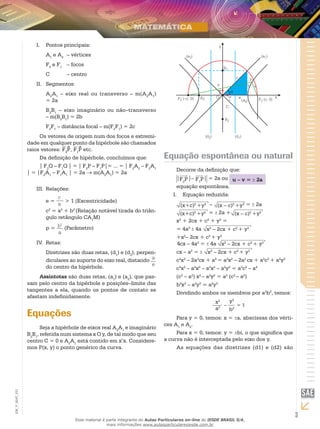 3
EM_V_MAT_021
Pontos principais:I.	
A1
e A2
	 – vértices
F2
e F1
	 – focos
C	 – centro
Segmentos:II.	
A2
A1
– eixo real ou transverso – m(A2
A1
)
= 2a
B2
B1
– eixo imaginário ou não–transverso
– m(B2
B1
) = 2b
F2
F1
– distância focal – m(F2
F1
) = 2c
Os vetores de origem num dos focos e extremi-
dade em qualquer ponto da hipérbole são chamados
raios vetores: F2
P, F1
P etc.
Da definição de hipérbole, concluímos que:
| F2
Q – F1
Q | = | F2
P – F1
P|= ... = | F2
A2
– F2
A1
| = |F2
A1
– F1
A1
| = 2a → m(A2
A1
) = 2a
Relações:III.	
e =
c
a
> 1 (Excentricidade)
c2
­= a2
+ b2
(Relação notável tirada do triân-
gulo retângulo CA1
M)
p = b2
a
(Parâmetro)
RIV.	 etas:
Diretrizes são duas retas, (d1
) e (d2
), perpen-
diculares ao suporte do eixo real, distando a
edo centro da hipérbole.
Assíntotas são duas retas, (a1
) e (a2
), que pas-
sam pelo centro da hipérbole e posições–limite das
tangentes a ela, quando os pontos de contato se
afastam indefinidamente.
Equações
Seja a hipérbole de eixos real A2
A1
e imaginário
B2
B1
, referida num sistema x O y, de tal modo que seu
centro C = 0 e A2
A1
está contido em x’x. Considere-
mos P(x, y) o ponto genérico da curva.
j
Equação espontânea ou natural
Decorre da definição que:
|F2
P|– F1
P| = 2a ou u – v = 2a
equação espontânea.
Equação reduzida:I.	
(x+c)2
+y2 – (x – c)2
+y2 = 2a
(x+c)2
+y2 = 2a + (x – c)2
+y2
x2
+ 2cx + c2
+ y2
=
= 4a2
4a x2
– 2cx + c2
+ y2
+x2
– 2cx + c2
+ y2
	
4cx – 4a2
= 4a x2
– 2cx + c2
+ y2
cx – a2
= x2
– 2cx + c2
+ y2
c2
x2
– 2a2
cx + a4
= a2
x2
– 2a2
cx + a2
c2
+ a2
y2
c2
x2
– a2
x2
– a2
x2
– a2
y2
= a2
c2
– a4
(c2
– a2
) x2
– a2
y2
= a2
(c2
– a2
)
b2
x2
– a2
y2
= a2
y2
Dividindo ambos os membros por a2
b2
, temos:
x2
a2
–
y2
b2
= 1
Para y = 0, temos: x = a, abscissas dos vérti-
ces A1
e A2
.
Para x = 0, temos: y = bi, o que significa que
a curva não é interceptada pelo eixo dos y.
As equações das diretrizes (d1) e (d2) são
Esse material é parte integrante do Aulas Particulares on-line do IESDE BRASIL S/A,
mais informações www.aulasparticularesiesde.com.br
 