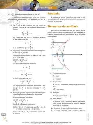 4
EM_V_MAT_021
x =
a
e
, pois são retas paralelas ao eixo y’y.
As equações das assíntotas, retas que passam
pelo centro e, neste caso C = 0, serão do tipo y = tg
. x y =
b
a
x
Se C = 0 e AII.	 2
A1
contido em y’y, como na
elipse, a equação da hipérbole assumirá a
forma:
x2
–b2
+
y2
a2 = 1
As diretrizes são, agora, paralelas ao eixo
x’ x e suas equações:
		 y =
a
e
e as assíntotas: y =
a
b
x
Quando a hipérbole tem seu centro no pontoIII.	
C (m, n) e A2
A1
// x’x
Aplicando a translação de eixos x’ = x – m e
y’ = y – n logo,
(x–m)2
a2
– (y–n)2
b2
= 1
As equações das diretrizes são
x = m
a
e
a das assíntonas
y = n
b
a
(x – m)
e C 0, com A2
A1
//y’ y
(x–m)2
–b2
+
(y–n)2
a2
= 1
As equações das diretrizes assumem a for-
ma y = n a
e
e as das assíntonas y = n a
b(x – m)
Equação geral: A equação geral é obtida peloIV.	
desenvolvimento das formas reduzidas.
Consideramos a hipérbole
(x–m)2
E1
+ (y–n)2
E2
= 1
tendo E1
e E2
sinais contrários.
Se E1
> 0 e E2
< 0, sabemos que E1
= a2
e E2
= –b2
então, o eixo real é horizontal.
Se E1
< 0 e E2
> 0, E2
= a2
então, o eixo real
é vertical.
Parábola
A interseção de um plano com um cone dá ori-
gem às cônicas. Neste módulo veremos uma dessas
cônicas, a parábola.
Elementos da parábola
Parábola é o lugar geométrico dos pontos de um
plano, situados a igual distância de uma reta fixa (d)
e de um ponto fixo F não pertencente a (d), do plano
considerado.
Pontos principais:I.	
F – foco
V – vértice
Segmentos:II.	
V’F = p – parâmetro (semicorda focal míni-
ma)
FP – raio vetor
Relação:III.	
Relação notável VF =
p
2
Reta e eixo:IV.	
A reta fixa (d) é a diretriz e e, eixo que passa
pelo foco é perpendicular à diretriz, eixo de
simetria da parábola.
Da definição da parábola, concluímos que:
FT = UT, FP = MP, FR = SR = p, FQ = NQ etc.
Esse material é parte integrante do Aulas Particulares on-line do IESDE BRASIL S/A,
mais informações www.aulasparticularesiesde.com.br
 