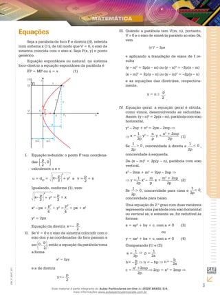 5
EM_V_MAT_021
Equações
Seja a parábola de foco F e diretriz (d), referida
num sistema x O y, de tal modo que V = 0, o eixo de
simetria coincida com o eixo x. Seja P(x, y) o ponto
genérico.
Equação espontânea ou natural: no sistema
foco–diretriz a equação espontânea da parábola é
FP = MP ou u = v		 (1)
j
Equação reduzida: o ponto F tem coordena-I.	
das
p
, 0
2
calculemos u e v
u = dFP
= e+ y2x– p
2
2
2
v =
p
+ x
Igualando, conforme (1), vem:
+ y2x– p
2
2
2
=
p
+ x
x2
– px +
p2
+ y2
=
p2
+ px + x2
4 4
y2
= 2px
Equação da diretriz x=–
p
2
Se V = 0 e o eixo de simetria coincidir com oII.	
eixo dos y as coordenadas do foco passam a
ser 0 ,
p
2
, então a equação da parábola toma
a forma
x2
= 2py
e a da diretriz
y=–
p
2
Quando a parábola tem V(m, n), portanto,III.	
V ≠ 0 e o eixo de simetria paralelo ao eixo 0x,
vem
(y’)2
= 2px
e aplicando a translação de eixos de I re-
sulta
(y – n)2
= 2p(x – m) ou (y – n)2
= –2p(x – m)
(x – m)2
= 2p(y – n) ou (x – m)2
= –2p(y – n)
e as equações das diretrizes, respectiva-
mente,
y = n ±
p
2 .
Equação geral: a equação geral é obtida,IV.	
como vimos, desenvolvendo as reduzidas.
Assim: (y – n)2
= 2p(x – m), parábola com eixo
horizontal,
y2
– 2ny + n2
= 2px – 2mp ⇒
⇒ x =
1
y2
–
n
y +
n2
+ 2mp
2p p 2p
	(1)
Se
1
> 0
2p
, concavidade à direita e
1
< 0
2p
,
concavidade à esquerda.
De (x – m)2
= 2p(y – n), parábola com eixo
vertical,
x2
– 2mx + m2
= 2py – 2np ⇒
⇒ y =
1
x2
–
m
x +
m2
+ 2np
2p p 2p
	(2)
Se
1
> 0
2p
, concavidade para cima e
1
< 0
2p
,
concavidade para baixo.
Uma equação do 2.º grau com duas variáveis
representa uma parábola com eixo horizontal
ou vertical se, e somente se, for redutível às
formas:
x = ay2
+ by + c, com a ≠ 0	 (3)
ou
y = ax2
+ bx + c, com a ≠ 0	 (4)
Comparando (1) e (3):
a =
1
2p
⇒ p =
1
2a
b= – n
p ⇒ n = – bp ⇒ n= –
b
2a
c =
n2
+2mp
⇒ 2cp = n2
= 2mp ⇒
2p
Esse material é parte integrante do Aulas Particulares on-line do IESDE BRASIL S/A,
mais informações www.aulasparticularesiesde.com.br
 
