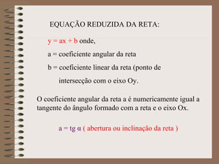 EQUAÇÃO REDUZIDA DA RETA:
y = ax + b onde,
a = coeficiente angular da reta
b = coeficiente linear da reta (ponto de
intersecção com o eixo Oy.
O coeficiente angular da reta a é numericamente igual a
tangente do ângulo formado com a reta e o eixo Ox.
a = tg α ( abertura ou inclinação da reta )
 