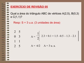 EXERCÍCIO DE REVISÃO 05
Qual a área do triângulo ABC de vértices A(2,5), B(0,3)
e C(1,1)?
2 5
0 3
1 1
2 5
2
1
A = 2.3 + 0.1 + 1.5 –0.5 – 1.3 – 2.1
A = 6/2 A = 3 u. a.
Resp: S = 3 u.a. (3 unidades de área)
 