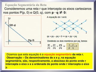 Equação Segmentária da Reta
Consideremos uma reta r que intercepta os eixos cartesianos
nos pontos P(p, 0) e Q(0, q), com p · q 0:
Dizemos que esta equação é a equação segmentária da reta r.
Observação – Os denominadores de x e y, na equação
segmentária, são, respectivamente, a abscissa do ponto onde r
intercepta o eixo x e a ordenada do ponto onde r intercepta o eixo
y.
 
