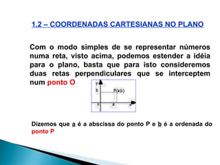 Com o modo simples de se representar números
numa reta, visto acima, podemos estender a idéia
para o plano, basta que para isto consideremos
duas retas perpendiculares que se interceptem
num ponto O
Dizemos que a é a abscissa do ponto P e b é a ordenada do
ponto P
1.2 – COORDENADAS CARTESIANAS NO PLANO
 