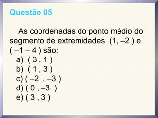 Questão 05
As coordenadas do ponto médio do
segmento de extremidades (1, –2 ) e
( –1 – 4 ) são:
a) ( 3 , 1 )
b) ( 1 , 3 )
c) ( –2 , –3 )
d) ( 0 , –3 )
e) ( 3 , 3 )
 
