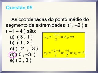 Questão 05
As coordenadas do ponto médio do
segmento de extremidades (1, –2 ) e
( –1 – 4 ) são:
a) ( 3 , 1 )
b) ( 1 , 3 )
c) ( –2 , –3 )
d) ( 0 , –3 )
e) ( 3 , 3 )
 