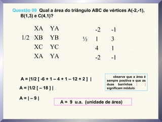 Questão 09 Qual a área do triângulo ABC de vértices A(-2,-1),
B(1,3) e C(4,1)?
XA YA
1/2 XB YB
XC YC
XA YA
-2 -1
½ 1 3
4 1
-2 -1
A = |1/2 [ -6 + 1 – 4 + 1 – 12 + 2 ] |
A = |1/2 [ – 18 ] |
A = | – 9 |
A = 9 u.a. (unidade de área)
observe que a área é
sempre positiva e que as
duas barrinhas | |
significam módulo
 