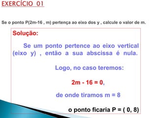 Solução:
Se um ponto pertence ao eixo vertical
(eixo y) , então a sua abscissa é nula.
Logo, no caso teremos:
2m - 16 = 0,
de onde tiramos m = 8
o ponto ficaria P = ( 0, 8)
Se o ponto P(2m-16 , m) pertença ao eixo dos y , calcule o valor de m.
 