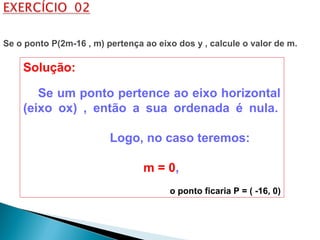 Solução:
Se um ponto pertence ao eixo horizontal
(eixo ox) , então a sua ordenada é nula.
Logo, no caso teremos:
m = 0,
o ponto ficaria P = ( -16, 0)
Se o ponto P(2m-16 , m) pertença ao eixo dos y , calcule o valor de m.
 