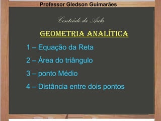 Conteúdo da Aula
Geometria analítica
1 – Equação da Reta
2 – Área do triângulo
3 – ponto Médio
4 – Distância entre dois pontos
Professor Gledson Guimarães
 