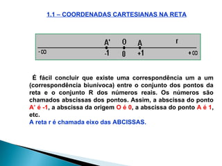 1.1 – COORDENADAS CARTESIANAS NA RETA
É fácil concluir que existe uma correspondência um a um
(correspondência biunívoca) entre o conjunto dos pontos da
reta e o conjunto R dos números reais. Os números são
chamados abscissas dos pontos. Assim, a abscissa do ponto
A’ é -1, a abscissa da origem O é 0, a abscissa do ponto A é 1,
etc.
A reta r é chamada eixo das ABCISSAS.
 