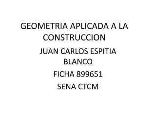 GEOMETRIA APLICADA A LA
CONSTRUCCION
JUAN CARLOS ESPITIA
BLANCO
FICHA 899651
SENA CTCM
 