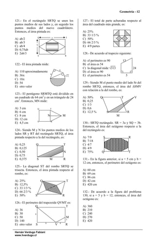 Geometría - 12

121.- En el rectángulo SRTQ se unen los             127.- El total de parte achuradas respecto al
puntos medios de sus lados y, en seguido los        área del cuadrado más grande, es:
puntos medios del nuevo cuadrilátero.
Entonces, el área pintada es:                       A)   25%
                                                    B)   33 1/3 %
                    Q               a           T
A)   ab/2                                           C)   50%
B)   ab/3                                           D)   66 2/3 %
                 b
C)   ab/4                                           E)   4/9 partes
D)   0,75ab
E)   2ab/3                                          128.- De acuerdo al trapecio siguiente:
                    S                           R

                                                    A)   el perímetro es 90             13
122.- El área pintada mide:                         B)   el área es 54
                                                    C)   la diagonal mide √313                     24
                                        8
A)   110 aproximadamente                            D)   el área es 90
                                6
B)   36π                                    2√11    E)   el perímetro es 54                5
C)   18π
D)   54                                             129.- Siendo M el punto medio del lado Sr del
E)   otro valor                                     rombo SRTQ, entonces, el área del ΔSMV
                                                    con relación a la del rombo, es:
123.- El pentágono SRMTQ está dividido en
un cuadrado de 64 cm2 y en un triángulo de 24       A)   50%          Q                T           V
cm2. Entonces, MN mide:                             B)   0,25
                                                    C)   1/3
A)   3 cm           Q           T                   D)   0,6
B)   6 cm                                           E)   12,5 %               S              R
C)   8 cm                   N               M                                     M
D)   12 cm
                    S           R
E)   4,5 cm                                         130.- SRTQ rectángulo. SR = 3a y SQ = 3b.
                                                    Entonces, el área del octágono respecto a la
124.- Siendo M y N los puntos medios de los         del rectángulo es:
lados SR y RT del rectángulo SRTQ, el área
pintada respecto a la del rectángulo, es:           A)   7/9              S                    R
                                                    B)   7/18
A)   0,25        Q                          T       C)   4/7
B)   0,125                                          D)   4/9
C)   0,50                                   N       E)   75%          Q                        T
D)   0,75
E)   0,375       S            M             R       131.- En la figura anterior, si a = 5 cm y b =
                                                    12 cm, entonces, el perímetro del octágono es:
125.- La diagonal ST del rombo SRTQ se
trisecta. Entonces, el área pintada respecto al     A)   60 cm
rombo, es:                                          B)   69 cm
                                                    C)   86 cm
A)   25%                Q                       T   D)   42 cm
B)   12,5%                                          E)   420 cm
C)   33 1/3 %
D)   66 2/3 %                                       132.- De acuerdo a la figura del problema
E)   50%        S                           R       130, si a = 5 y b = 12, entonces, el área del
                                                    octágono es:
126.- El perímetro del trapezoide QVMT es:
                Q                     T             A)   360
A) 36                                               B)   210
B) 30           8                                   C)   240
C) 50                                 M             D)   270
                                      3
D) 140                                              E)   420
                         6         4
E) otro valor S                 V    R

Hernán Verdugo Fabiani
www.hverdugo.cl
 