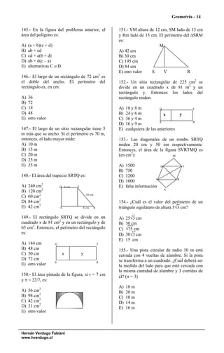 Geometría - 14

145.- En la figura del problema anterior, el            151.- VM altura de 12 cm, SM lado de 13 cm
área del polígono es:                                   y Rm lado de 15 cm. El perímetro del ΔSRM
                                                        es:
A)   (a + b)(c + d)                                                          M
B)   ab + cd                                            A) 42 cm
C)   cd + a(b + d)                                      B) 30 cm
D)   ab + d(c – a)                                      C) 195 cm
E)   alternativas C o D                                 D) 84 cm
                                                        E) otro valor    S     V           R
146.- El largo de un rectángulo de 72 cm2 es
el doble del ancho. El perímetro del                    152.- Un sitio rectangular de 225 cm2 se
rectángulo es, en cm:                                   divide en un cuadrado x de 81 m2 y un
                                                        rectángulo y. Entonces los lados del
A)   36                                                 rectángulo miden:
B)   72
C)   18                                                 A)   18 y 8 m           Q                       T
D)   48                                                 B)   24 y 6 m             x             y
E)   otro valor                                         C)   36 y 4 m
                                                                                S                       R
                                                        D)   16 y 9 m
147.- El largo de un sitio rectangular tiene 5          E)   cualquiera de las anteriores
m más que su ancho. Si el perímetro es 70 m,
entonces, el lado mayor mide:                           153.- Las diagonales de un rombo SRTQ
A) 10 m                                                 miden 20 cm y 50 cm respectivamente.
B) 15 m                                                 Entonces, el área de la figura SVRTMQ es
C) 20 m                                                 (en cm2):                   M
D) 25 m
E) 35 m                                                 A)   1500                 Q                 T
                                                        B)   750
148.- El área del trapecio SRTQ es:                     C)   1200
                                                                              S             R
                                                        D)   1000
            2
A)   240 cm            Q 6 cm   T                       E)   falta información
B)   120 cm2                                                                          V

C)   60 cm2                             10 cm

D)   84 cm2                                             154.- ¿Cuál es el valor del perímetro de un
E)   42 cm2            S            8 cm        R       triángulo equilátero de altura 5√3 cm?

149.- El rectángulo SRTQ se divide en un                A)   25√3 cm
cuadrado x de 81 cm2 y en un rectángulo y de            B)   30 cm
63 cm2. Entonces, el perímetro del rectángulo           C)   √75 cm
es:                                                     D)   30√3 cm
                                                        E)   15 cm
A)   144 cm        Q                                T
B)   48 cm                                              155.- Una pista circular de radio 10 m está
C)   50 cm                x         y                   cerrada con 4 vueltas de alambre. Si la pista
D)   72 cm                                              se transforma a un cuadrado. ¿Cuál deberá ser
                   S                                R
E)   otro valor                                         la medida del lado para que esté cercada con
                                                        la misma cantidad de alambre y 3 corridas de
150.- El área pintada de la figura, si r = 7 cm         él? (π = 3)
y π = 22/7, es:
                                                        A)   18 m
A)   56 cm2                                             B)   20 m
B)   98 cm2                                             C)   10 m
C)   42 cm2                                             D)   14 m
D)   21 cm2                                             E)   16 m
E)   otro valor



Hernán Verdugo Fabiani
www.hverdugo.cl
 