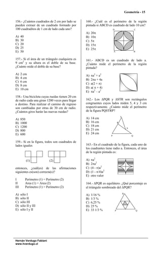Geometría - 15

156.- ¿Cuántos cuadrados de 2 cm por lado se     160.- ¿Cuál es el perímetro de la región
pueden extraer de un cuadrado formado por        pintada si ABCD es cuadrado de lado 10 cm?
100 cuadraditos de 1 cm de lado cada uno?                               D                            C
                                                 A)   20π
A)    40                                         B)   10π
B)    30                                         C)   5π
C)    20                                         D)   15π
D)    25                                         E)   25π
E)    50                                                                A                            B


157.- Si el área de un triángulo cualquiera es   161.- ABCD es un cuadrado de lado a.
9 cm2 y su altura es el doble de su base.        ¿Cuánto mide el perímetro de la región
¿Cuánto mide el doble de su base?                pintada?
A)    2 cm                                       A)   πa2 + a2
B)    4 cm
                                                 B)   2πa + 4a
C)    6 cm
                                                 C)   a(2 + π)
D)    8 cm
E)    10 cm                                      D)   a( π + 4)
                                                 E)   πa2 – a2
158.- Una bicicleta cuyas ruedas tienen 20 cm
de radio cada una giran 1200 veces para llegar   162.- Los ΔPQR y ΔSTR son rectángulos
a destino. Para realizar el camino de regreso    congruentes cuyos lados miden 5, 4 y 3 cm
son cambiadas por otras de 30 cm de radio.       respectivamente. ¿Cuánto mide el perímetro
¿Cuántos giros harán las nuevas ruedas?          de la figura PQSTRP?
                                                                                    T
A)    850                                        A)   14 cm
B)    1000                                       B)   16 cm                     R

C)    1200                                       C)   18 cm
                                                                                             S
D)    800                                        D)   21 cm
E)    600                                        E)   24 cm
                                                                    P                            Q

159.- Si en la figura, todos son cuadrados de
lados iguales                                    163.- En el cuadrado de la figura, cada uno de
                                                 los cuadrantes tiene radio a. Entonces, el área
                                                 de la región pintada es:

           (1)               (2)                 A)   πa2
                                                 B)   2πa2
entonces, ¿cuál(es) de las afirmaciones          C)   (4 - π)a2
siguientes es(son) correcta(s)?                  D)   (1 - π/4)a2
                                                 E)   otro valor
I          Perímetro (1) = Perímetro (2)
II         Area (1) = Area (2)                   164.- ΔPQR es equilátero. ¿Qué porcentaje es
III        Perímetro (1) > Perímetro (2)         el triángulo sombreado del ΔPQR?
                                                                                        R
A)    sólo I                                     A)   1/16 %
B)    sólo II                                    B)   1/3 %
C)    sólo III                                   C)   6,25 %
D)    sólo II y III                              D)   25 %
E)    sólo I y II                                E)   33 1/3 %              P                            Q




Hernán Verdugo Fabiani
www.hverdugo.cl
 