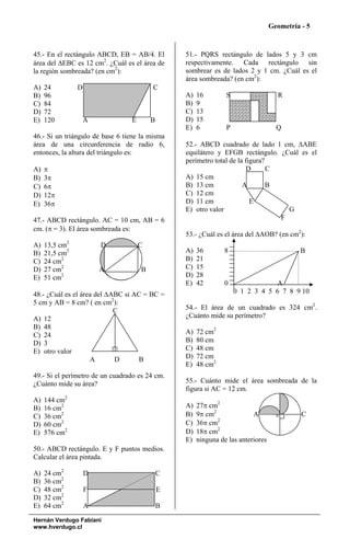 Geometría - 5



45.- En el rectángulo ABCD, EB = AB/4. El        51.- PQRS rectángulo de lados 5 y 3 cm
área del ΔEBC es 12 cm2. ¿Cuál es el área de     respectivamente. Cada rectángulo sin
la región sombreada? (en cm2):                   sombrear es de lados 2 y 1 cm. ¿Cuál es el
                                                 área sombreada? (en cm2):
A)   24         D                        C
B)   96                                          A)   16        S                   R
C)   84                                          B)   9
D)   72                                          C)   13
E)   120            A            E       B       D)   15
                                                 E)   6         P                   Q
46.- Si un triángulo de base 6 tiene la misma
área de una circunferencia de radio 6,           52.- ABCD cuadrado de lado 1 cm, ΔABE
entonces, la altura del triángulo es:            equilátero y EFGB rectángulo. ¿Cuál es el
                                                 perímetro total de la figura?
A)   π                                                                 D       C
B)   3π                                          A) 15 cm
C)   6π                                          B) 13 cm             A        B
D)   12π                                         C) 12 cm
E)   36π                                         D) 11 cm                E
                                                 E) otro valor                     G
47.- ABCD rectángulo. AC = 10 cm, AB = 6                                         F
cm. (π = 3). El área sombreada es:
                                                 53.- ¿Cuál es el área del ΔAOB? (en cm2):
A)   13,5 cm2           D            C
B)   21,5 cm2                                    A)   36        8                          B
C)   24 cm2                                      B)   21
D)   27 cm2             A            B           C)   15
E)   51 cm2                                      D)   28
                                                 E)   42        0                A
48.- ¿Cuál es el área del ΔABC si AC = BC =                         0 1 2 3 4 5 6 7 8 9 10
5 cm y AB = 8 cm? ( en cm2):
                            C                    54.- El área de un cuadrado es 324 cm2.
A) 12                                            ¿Cuánto mide su perímetro?
B) 48
C) 24                                            A)   72 cm2
D) 3                                             B)   80 cm
E) otro valor                                    C)   48 cm
                    A       D      B             D)   72 cm
                                                 E)   48 cm2
49.- Si el perímetro de un cuadrado es 24 cm.
¿Cuánto mide su área?                            55.- Cuánto mide el área sombreada de la
                                                 figura si AC = 12 cm.
A)   144 cm2
B)   16 cm2                                      A)   27π cm2
C)   36 cm2                                      B)   9π cm2              A         0       C
                                                             2
D)   60 cm2                                      C)   36π cm
E)   576 cm2                                     D)   18π cm2
                                                 E)   ninguna de las anteriores
50.- ABCD rectángulo. E y F puntos medios.
Calcular el área pintada.

A)   24 cm2         D                        C
B)   36 cm2
C)   48 cm2         F                        E
D)   32 cm2
E)   64 cm2         A                        B
Hernán Verdugo Fabiani
www.hverdugo.cl
 