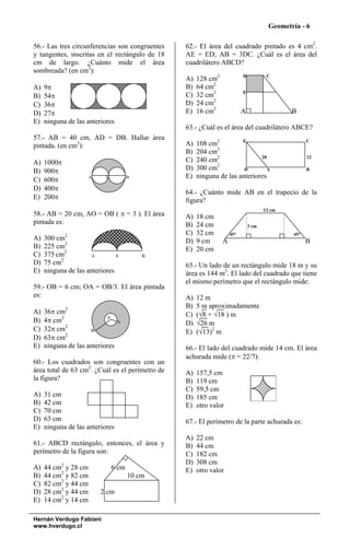Geometría - 6

56.- Las tres circunferencias son congruentes    62.- El área del cuadrado pintado es 4 cm2.
y tangentes, inscritas en el rectángulo de 18    AE = ED; AB = 3DC. ¿Cuál es el área del
cm de largo. ¿Cuánto mide el área                cuadrilátero ABCD?
sombreada? (en cm2):
                                                 A)   128 cm2             D           C

A)   9π                                          B)   64 cm2
B)   54π                                         C)   32 cm2              E

C)   36π                                         D)   24 cm2
D)   27π                                         E)   16 cm2              A                   B
E)   ninguna de las anteriores
                                                 63.- ¿Cuál es el área del cuadrilátero ABCE?
57.- AB = 40 cm, AD = DB. Hallar área
pintada. (en cm2):                               A)   108 cm2         E                             C
                                                            2
                                                 B)   204 cm
A)   1000π                                       C)   240 cm2                20                     12
                                                            2
B)   900π                                        D)   300 cm           D       A                    B
                      A    D          B          E)   ninguna de las anteriores
C)   600π
D)   400π
                                                 64.- ¿Cuánto mide AB en el trapecio de la
E)   200π                                        figura?
                                                                                     12 cm
58.- AB = 20 cm, AO = OB ( π = 3 ). El área      A)   18 cm
pintada es:                                      B)   24 cm                   3 cm
                                                 C)   32 cm         45°                       45°
A)   300 cm2                                     D)   9 cm      A                                   B
B)   225 cm2                                     E)   20 cm
C)   375 cm2         A         0          B
D)   75 cm2                                      65.- Un lado de un rectángulo mide 18 m y su
E)   ninguna de las anteriores                   área es 144 m2. El lado del cuadrado que tiene
                                                 el mismo perímetro que el rectángulo mide:
59.- OB = 6 cm; OA = OB/3. El área pintada
es:                                              A)   12 m
                                                 B)   5 m aproximadamente
A)   36π cm2                                     C)   (√8 + √18 ) m
B)   4π cm2                 0
                                 A               D)   √26 m
C)   32π cm2         B                           E)   (√13)2 m
D)   63π cm2
E)   ninguna de las anteriores                   66.- El lado del cuadrado mide 14 cm. El área
                                                 achurada mide (π = 22/7):
60.- Los cuadrados son congruentes con un
área total de 63 cm2. ¿Cuál es el perímetro de   A)   157,5 cm
la figura?                                       B)   119 cm
                                                 C)   59,5 cm
A)   31 cm                                       D)   185 cm
B)   42 cm                                       E)   otro valor
C)   70 cm
D)   63 cm                                       67.- El perímetro de la parte achurada es:
E)   ninguna de las anteriores
                                                 A)   22 cm
61.- ABCD rectángulo, entonces, el área y        B)   44 cm
perímetro de la figura son:                      C)   182 cm
                                                 D)   308 cm
A)   44 cm2 y 28 cm            6 cm              E)   otro valor
B)   44 cm2 y 82 cm                   10 cm
C)   82 cm2 y 44 cm
D)   28 cm2 y 44 cm       2 cm
E)   14 cm2 y 14 cm

Hernán Verdugo Fabiani
www.hverdugo.cl
 
