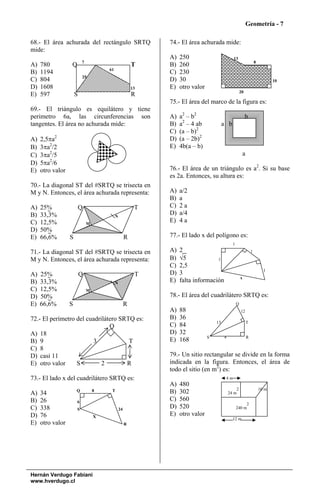Geometría - 7

68.- El área achurada del rectángulo SRTQ                    74.- El área achurada mide:
mide:
                                                             A)   250                         13
                          7                                                                                        8
A)   780          Q                                     T    B)   260
                                      61
B)   1194                                                    C)   230
                          25
C)   804                                                     D)   30                                                          10
D)   1608                                               13   E)   otro valor
                                                                                                      20
E)   597              S                                 R
                                                             75.- El área del marco de la figura es:
69.- El triángulo es equilátero y tiene
perimetro 6a, las circunferencias son                        A)   a2 – b2                                  b
tangentes. El área no achurada mide:                         B)   a2 – 4 ab             a b
                                                             C)   (a – b)2
A)   2,5πa2                                                  D)   (a – 2b)2
B)   3πa2/2                                                  E)   4b(a – b)
C)   3πa2/5                                                                                            a
D)   5πa2/6
E)   otro valor                                              76.- El área de un triángulo es a2. Si su base
                                                             es 2a. Entonces, su altura es:
70.- La diagonal ST del #SRTQ se trisecta en
M y N. Entonces, el área achurada representa:                A)   a/2
                                                             B)   a
A)   25%                  Q                              T   C)   2a
B)   33,3%                                 N
                                                             D)   a/4
C)   12,5%                    M
                                                             E)   4a
D)   50%
E)   66,6%        S                                 R        77.- El lado x del polígono es:
                                                                                              1
71.- La diagonal ST del #SRTQ se trisecta en                 A)   2                                            1
M y N. Entonces, el área achurada representa:                B)   √5             1
                                                             C)   2,5
                                                                                                                         1
A)   25%                  Q                              T   D)   3
                                                                                                      x
B)   33,3%                                 N
                                                             E)   falta información
C)   12,5%                    M
D)   50%                                                     78.- El área del cuadrilátero SRTQ es:
E)   66,6%        S                                 R                                             Q
                                                             A)   88                                  12
72.- El perímetro del cuadrilátero SRTQ es:                  B)   36
                                                                                   13                      T
                               Q                             C)   84
A) 18                                                        D)   32
                                                                               S        4                  R
B) 9                     3            T                      E)   168
C) 8                                  1
D) casi 11                                                   79.- Un sitio rectangular se divide en la forma
E) otro valor     S         2        R                       indicada en la figura. Entonces, el área de
                                                             todo el sitio (en m2) es:
73.- El lado x del cuadrilátero SRTQ es:                                                 4m
                                                             A)   480
                      Q           8    T                                                        2                      10 m
A)   34                                                      B)   302                       24 m
B)   26               6
                                                             C)   560
                                                                                                       2
C)   338              S                        24
                                                             D)   520                             240 m
D)   76                           X
                                                             E)   otro valor
                                                                                              12 m
E)   otro valor                                     R




Hernán Verdugo Fabiani
www.hverdugo.cl
 