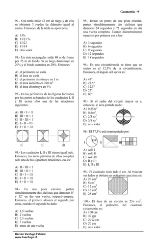 Geometría - 9

90.- Una tabla mide 42 cm de largo y de ella        95.- Desde un punto de una pista circular,
se obtienen 3 ruedas de diámetro igual al           parten simultáneamente dos ciclistas que
ancho. Entonces, de la tabla se aprovecha:          demoran 24 segundos y 72 segundos en dar
                                                    una vuelta completa. Estarán diametralmente
A)   33%                                            opuestos por primera vez a los:
B)   11/21 %
C)   11/21                                          A)   3 segundos
D)   11/14                                          B)   6 segundos
E)   otro valor                                     C)   9 segundos
                                                    D)   12 segundos
91.- Un sitio rectangular mide 80 m de frente       E)   18 segundos
por 75 m de fondo. Si su largo disminuye en
20% y el fondo aumenta en 20%. Entonces:            96.- En una circunferencia se tiene que un
                                                    sector es el 12,5% de la circunferencia.
A)   el perímetro no varía                          Entonces, el ángulo del sector es:
B)   el área no varía
C)   el perímetro disminuye en 1 m                  A)   45°
D)   el área aumenta en 240 m2                      B)   22,5°
E)   el área disminuye en 4%                        C)   12,5°
                                                    D)   25°
92.- En los perímetros de las figuras formadas      E)   60°
por las partes achuradas de los cuadrados I, II
y III existe sólo una de las relaciones             97.- Si el radio del círculo mayor es r,
siguientes:                                         entonces, el área pintada mide:
                                                    A) 0,25πr2
A)   III < I < II                                   B) 0,5πr2
B)   III < II < I                                   C) 2/3 πr2
C)   II < III < I                                   D) 3/8 πr2
D)   I – II = III                                   E) otro valor
E)   I = II = III
                                                    98.- El 37,5% está representado por:

                                                            135°
                                                    I                  II      III
     I               II               III
                                                    A)   sólo I
93.- Los cuadrados I, II y III tienen igual lado.   B)   sólo II
Entonces, las áreas pintadas de ellos complen       C)   sólo III
sólo una de las siguientes relaciones, esa es:      D)   II y III
                                                    E)   I, II y III
A)   II < III < I
B)   III < II < I                                   99.- El cuadrado tiene lado 6 cm. Al trisectar
C)   II < I < III                                   sus lados se obtiene un octágono cuya área es:
D)   I > II < III                                   A) 20 cm2
E)   I = II = III                                   B) 8 cm2
                                                    C) 12 cm2
94.- En una pista circular, parten                  D) 16 cm2
simultáneamente dos ciclistas que demoran 8’        E) 28 cm2
y 12’ en dar una vuelta, respectivamente.
Entonces, el primero alcanza al segundo por         100.- El área de un círculo es 25π cm2.
atrás, cuando el segunda ha dado:                   Entonces, el perímetro del cuadrado
                                                    circunscrito es:
A)   1,5 vueltas                                    A) 100 cm
B)   2 vueltas                                      B) 40 cm
C)   2,5 vueltas                                    C) 20√2 cm
D)   3 vueltas                                      D) 20 cm
E)   antes de una vuelta                            E) otro valor

Hernán Verdugo Fabiani
www.hverdugo.cl
 