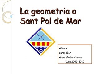 La geometria a
Sant Pol de Mar
Alumne:
Curs: 5è A
Àrea: Matemàtiques
Curs 2009-2010

 