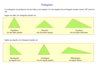 Triángulos
Los triángulos son polígonos con tres lados y tres ángulos. Los tres ángulos de un triángulo siempre suman 180º entre los
tres.
Según sus lados, los triángulos pueden ser:
Equilátero:
los tres lados iguales.
Isósceles:
sólo dos lados iguales.
Escaleno:
los tres lados diferentes.
Según sus ángulos, los triángulos pueden ser:
Rectángulo:
un ángulo recto.
Acutángulo:
los tres ángulo agudos.
Obtusángulo:
un ángulo obtuso.
 