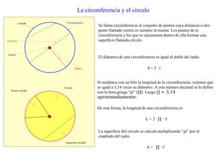 La circunferencia y el círculo
Se llama circunferencia al conjunto de puntos cuya distancia a otro
punto llamado centro es siempre la misma. Los puntos de la
circunferencia y los que se encuentran dentro de ella forman una
superficie llamada círculo.
Circunferencia
Radio
Diámetro
Centro
Círculo
Segmento circular
Sector circular
El diámetro de una circunferencia es igual al doble del radio.
d = 2 · r
Cuerda
Si medimos con un hilo la longitud de la circunferencia, veremos que
es igual a 3,14 veces su diámetro. A este número decimal se lo define
con la letra griega “pi” (∏). Luego ∏ = 3,14
aproximadamente.
De esta forma, la longitud de una circunferencia es:
L = 2 · ∏ · r
La superficie del círculo se calcula multiplicando “pi” por el
cuadrado del radio.
A = ∏ · r2
 